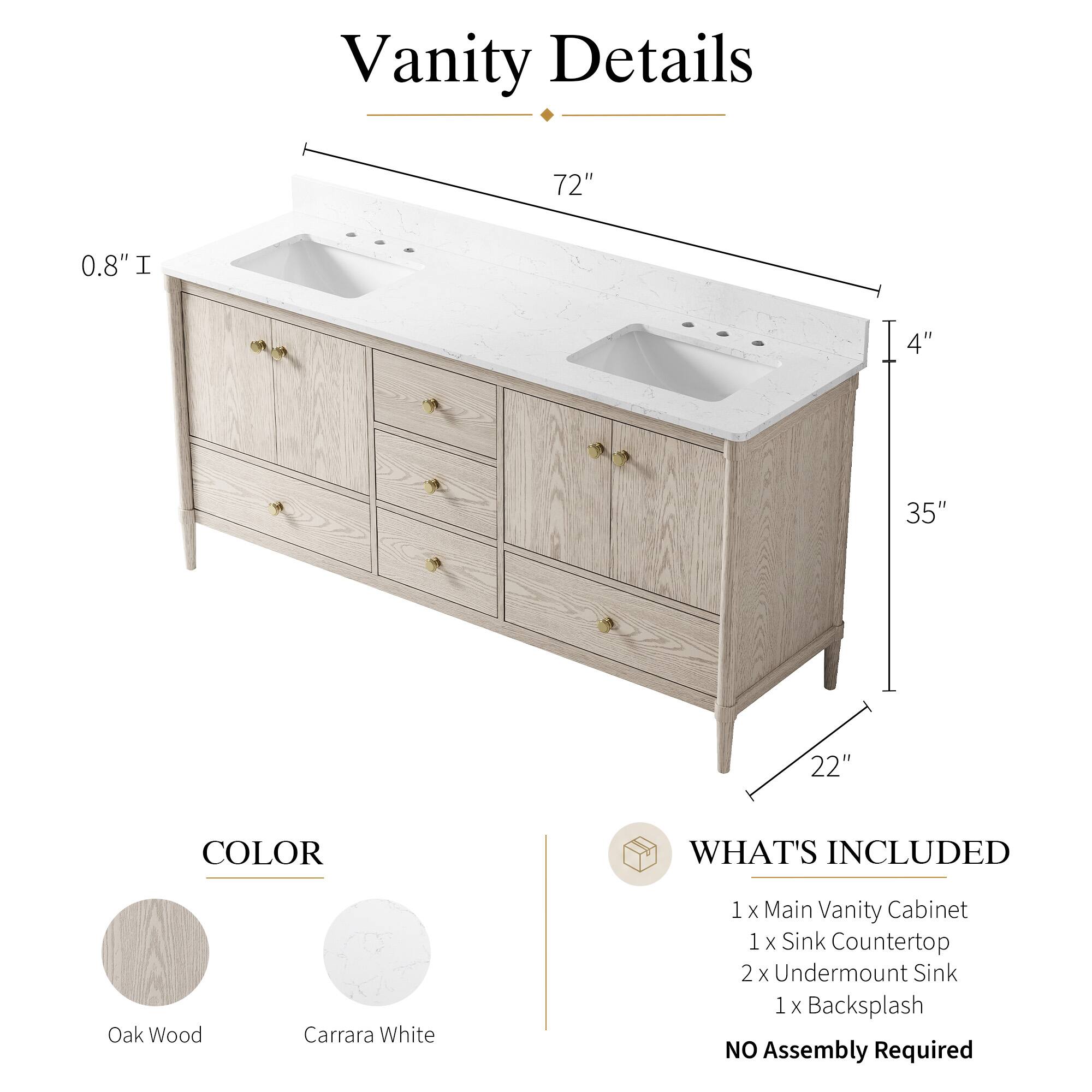 Vanity Details

- 72" 
- 0.8" 
- 4" 
- 35" 
- 22" 

COLOR
- Oak Wood
- Carrara White

WHAT'S INCLUDED
- 1 x Main Vanity Cabinet
- 1 x Sink Countertop
- 2 x Undermount Sink
- 1 x Backsplash

NO Assembly Required