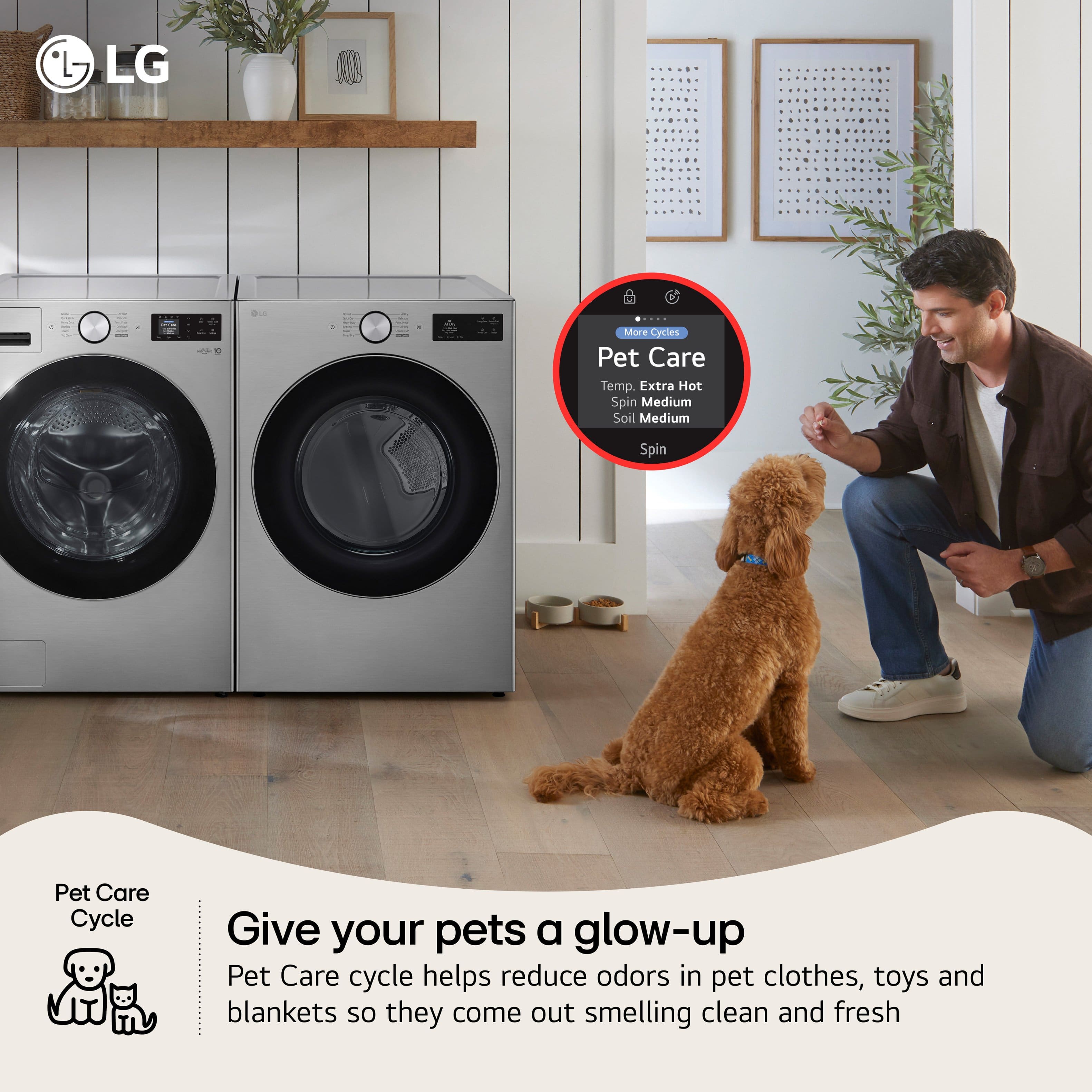 LG
Pet Care Cycle
Give your pets a glow-up
Pet Care cycle helps reduce odors in pet clothes, toys and blankets so they come out smelling clean and fresh
More Cycles
Pet Care
Temp. Extra Hot
Spin Medium
Soil Medium
Spin