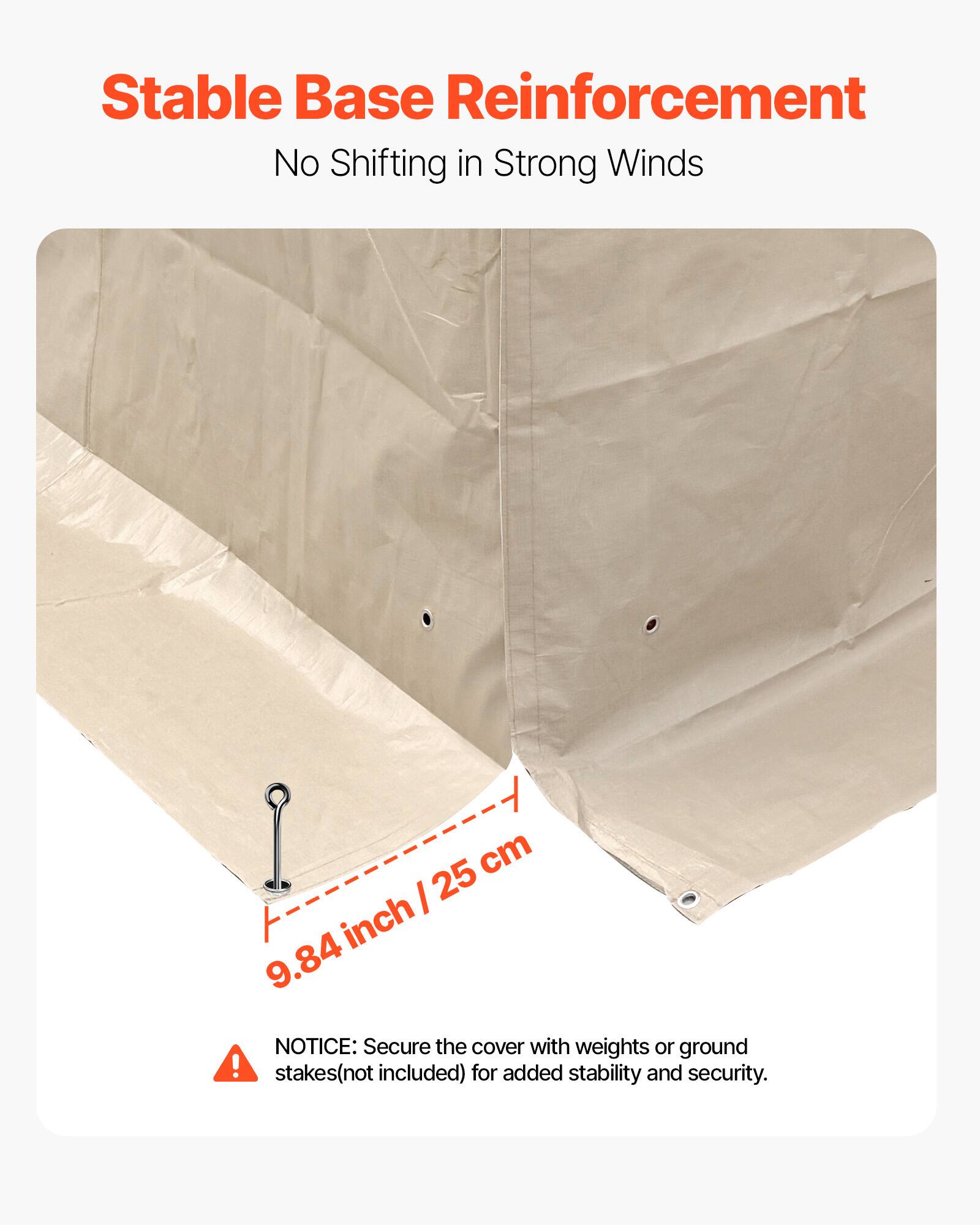 Stable Base Reinforcement  
No Shifting in Strong Winds  

9.84 inch / 25 cm  

NOTICE: Secure the cover with weights or ground stakes (not included) for added stability and security.