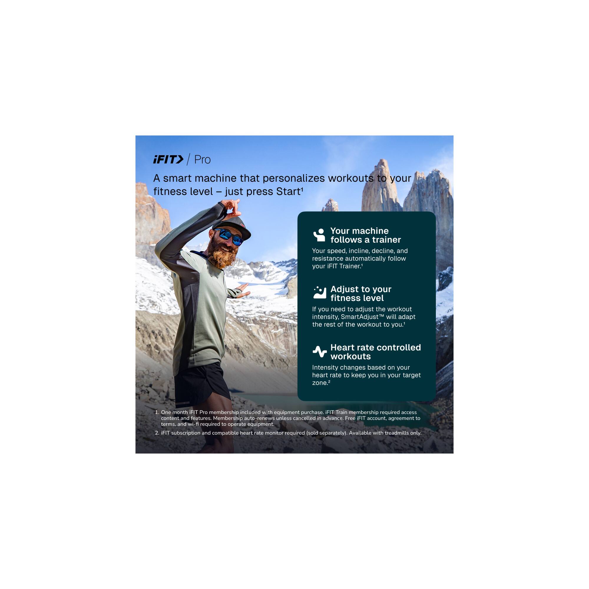 iFIT Pro

A smart machine that personalizes workouts to your fitness level – just press Start!

- Your machine follows a trainer
  Your speed, incline, decline, and resistance automatically follow your iFIT Trainer.

- Adjust to your fitness level
  If you need to adjust the workout intensity, SmartAdjust™ will adapt the rest of the workout to you.

- Heart rate controlled workouts
  Intensity changes based on your heart rate to keep you in your target zone.

1. One month iFIT Pro membership included with equipment purchase. iFIT Train membership required access to content and features. Membership auto-renews unless cancelled in advance. Free iFIT account agreement terms and wi-fi required to operate equipment.
2. iFIT subscription and compatible heart rate monitor required (sold separately). Available with treadmills only.