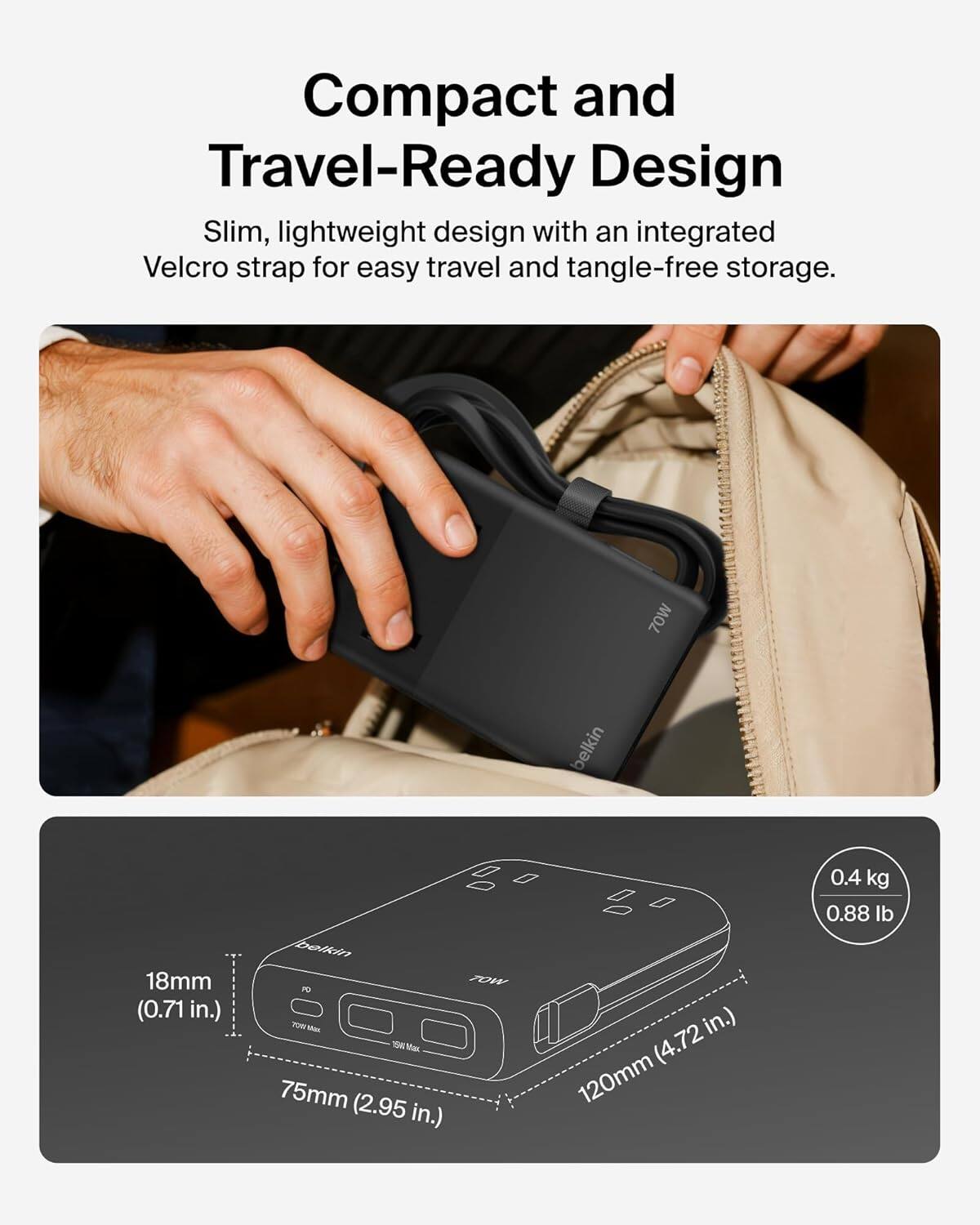 Compact and Travel-Ready Design  
Slim, lightweight design with an integrated Velcro strap for easy travel and tangle-free storage.  

70W Belkin  
18mm (0.71 in.)  
75mm (2.95 in.)  
120mm (4.72 in.)  
0.4 kg (0.88 lb)