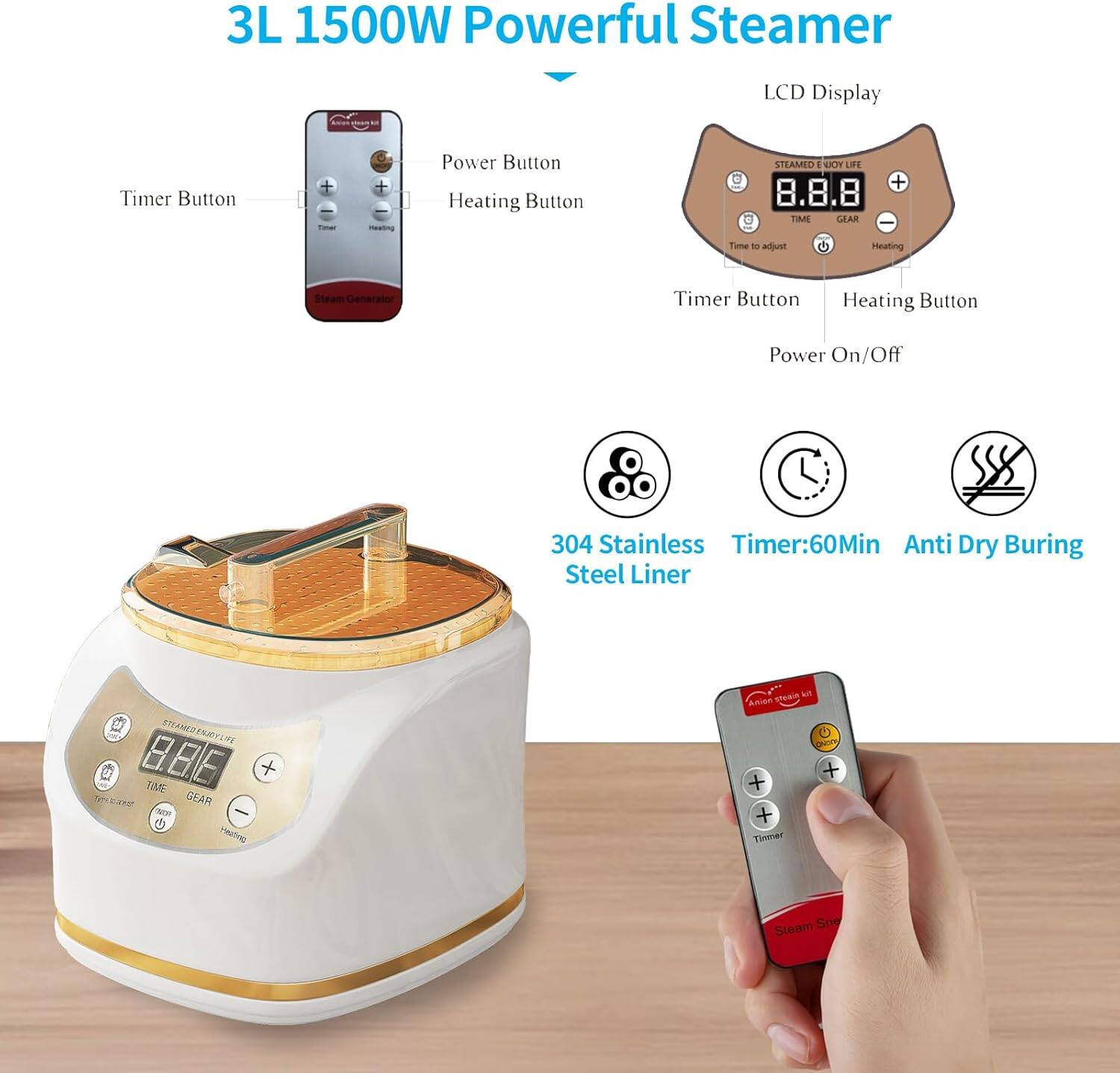 3L 1500W Powerful Steamer

- Timer Button
- Power Button
- Heating Button
- LCD Display
- Timer Button
- Heating Button
- Power On/Off

Features:
- 304 Stainless Steel Liner
- Timer: 60Min
- Anti Dry Burning

LCD Display:
- STEAMED ENJOY LIFE
- TIME
- GEAR
- Time to adjust
- Heating

Remote Control:
- Timer
- Heating
- Steam Save