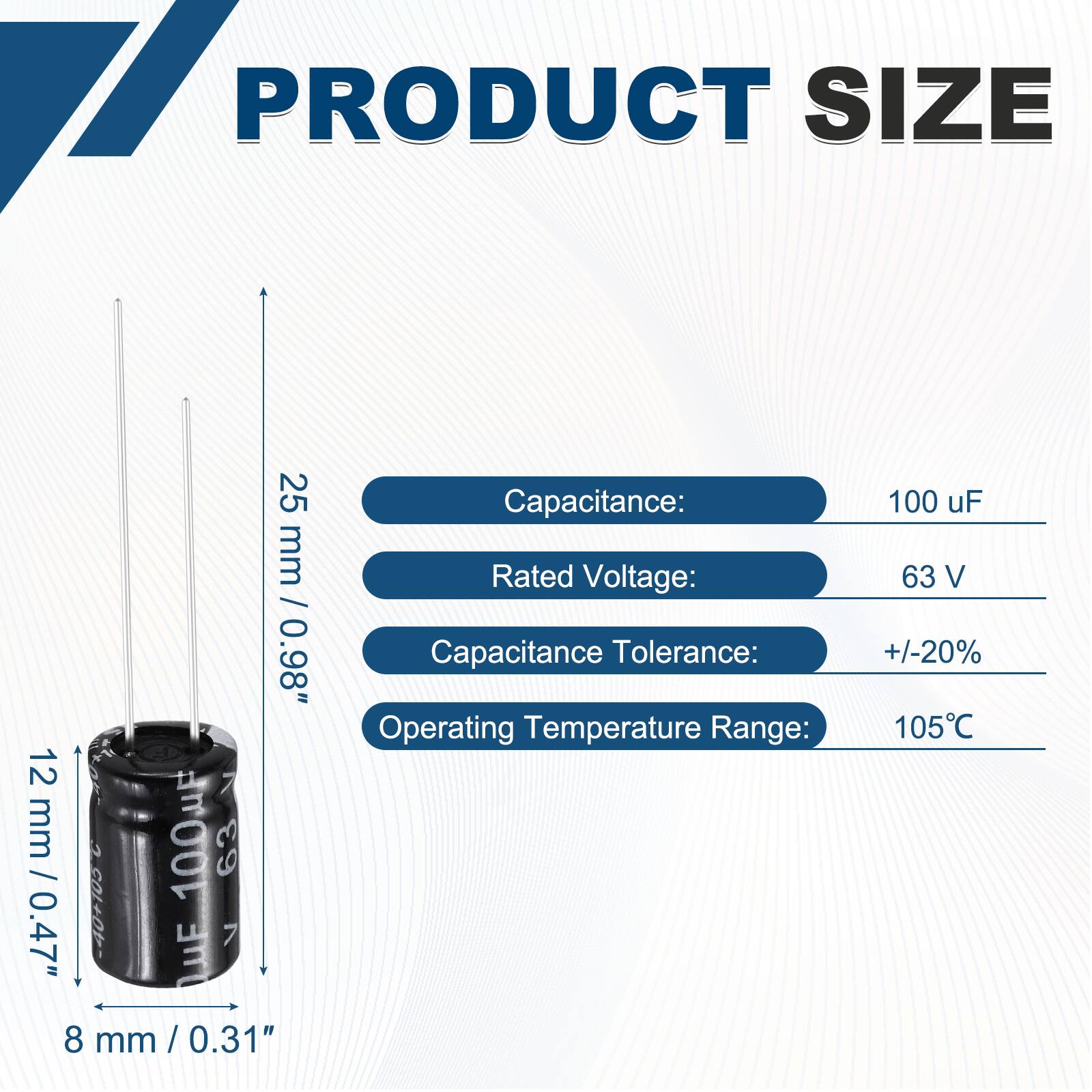 PRODUCT SIZE  
25 mm / 0.98"  
12 mm / 0.47"  
8 mm / 0.31"  

Capacitance: 100 uF  
Rated Voltage: 63 V  
Capacitance Tolerance: +/-20%  
Operating Temperature Range: 105°C