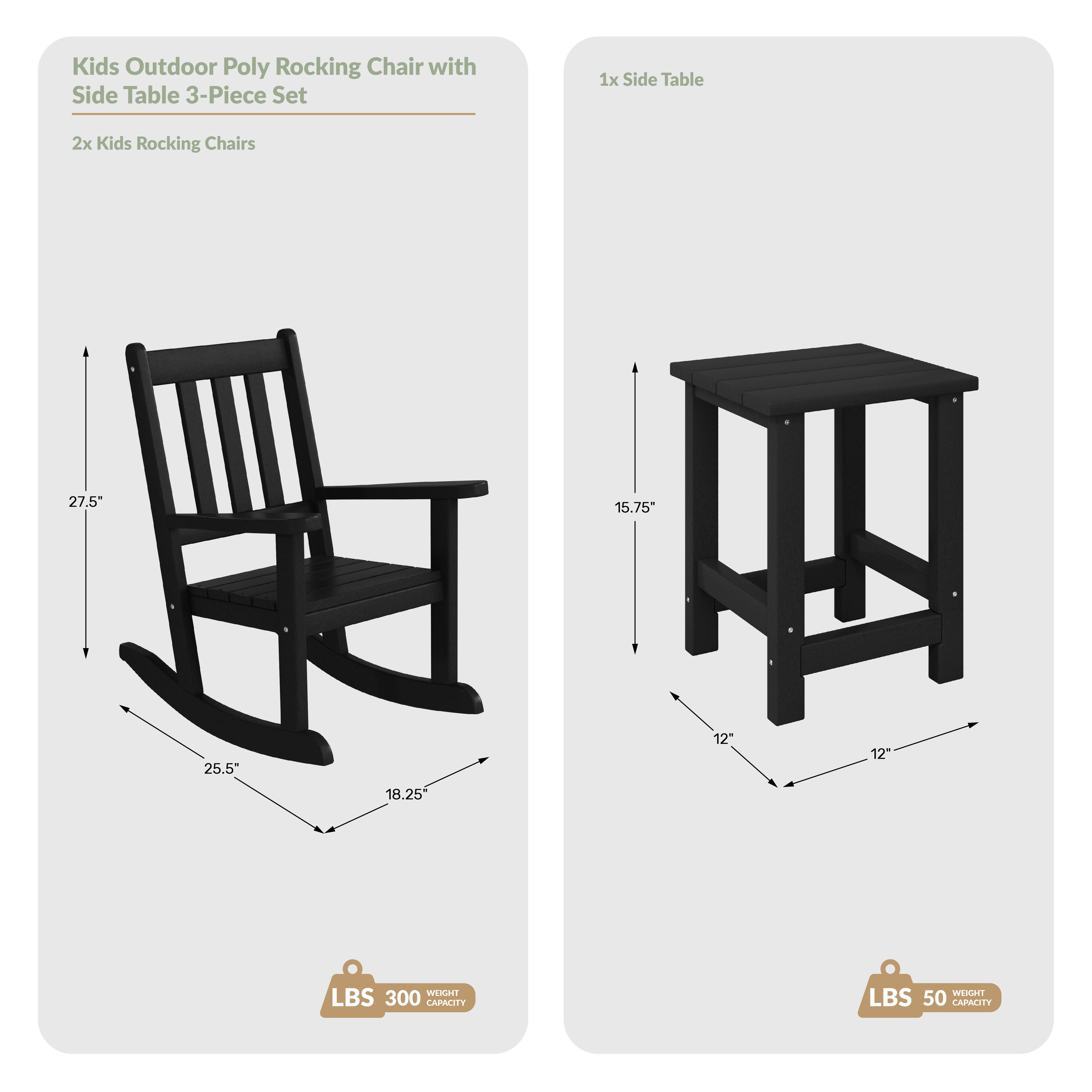 Kids Outdoor Poly Rocking Chair with Side Table 3-Piece Set

1x Side Table
2x Kids Rocking Chairs

Dimensions:
- Chair: 27.5" H, 25.5" W, 18.25" D
- Table: 15.75" H, 12" W, 12" D

Weight Capacity:
- Chair: 300 lbs
- Table: 50 lbs