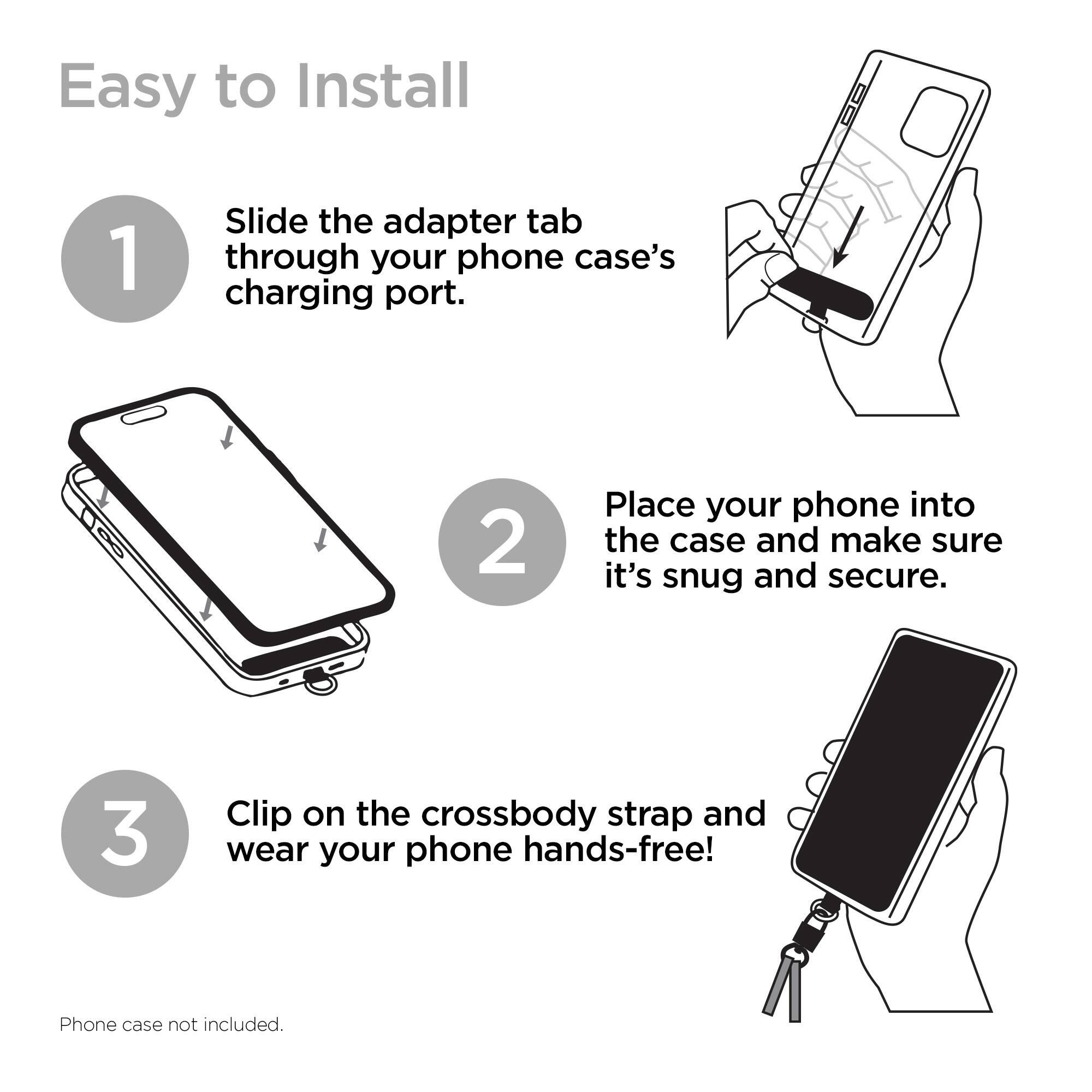 Easy to Install

1. Slide the adapter tab through your phone case's charging port.
2. Place your phone into the case and make sure it's snug and secure.
3. Clip on the crossbody strap and wear your phone hands-free!

Phone case not included.