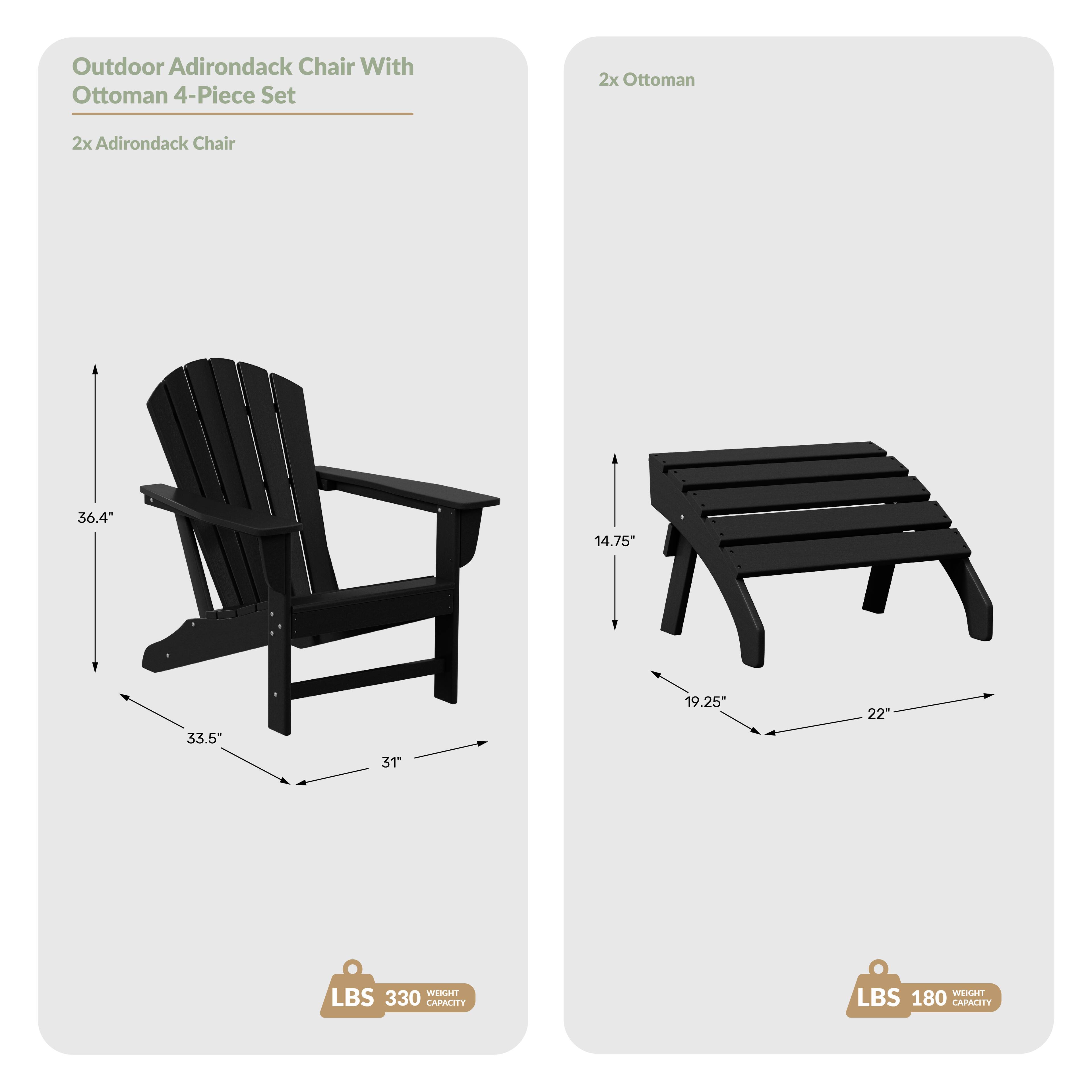 Outdoor Adirondack Chair With Ottoman 4-Piece Set  
2x Ottoman  
2x Adirondack Chair  
36.4" H x 33.5" W x 31" D  
14.75" H x 19.25" W x 22" D  
WEIGHT CAPACITY: 330 LBS  
WEIGHT CAPACITY: 180 LBS