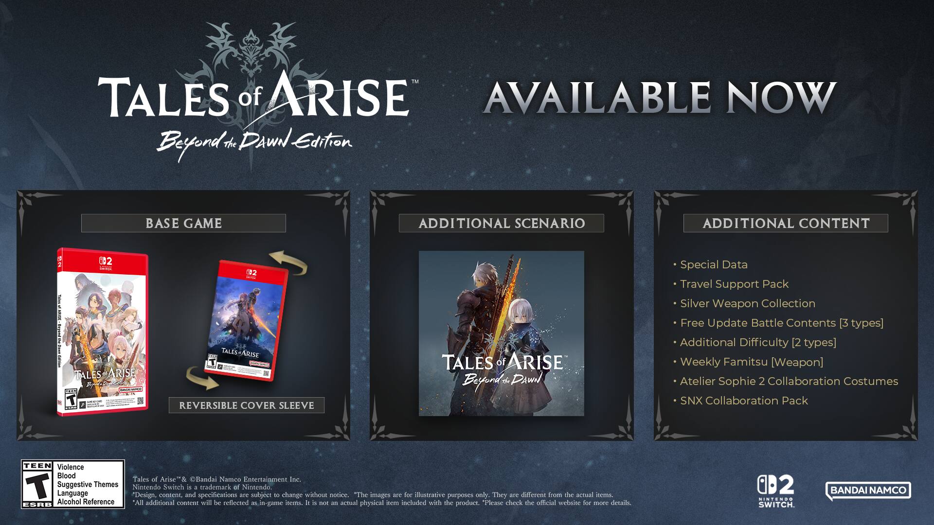 TALES of ARISE AVAILABLE NOW

BASE GAME
- TALES of ARISE
- REVERSIBLE COVER SLEEVE

ADDITIONAL SCENARIO
- TALES of ARISE

ADDITIONAL CONTENT
- Special Data
- Travel Support Pack
- Silver Weapon Collection
- Free Update Battle Contents [3 types]
- Additional Difficulty [2 types]
- Weekly Famitsu [Weapon]
- Atelier Sophie 2 Collaboration Costumes
- SNX Collaboration Pack

TEEN
Violence
Suggestive Themes
Alcohol Reference

Bandai Namco Entertainment Inc.
Nintendo Switch is a trademark of Nintendo.
Design, content and specifications are subject to change without notice.
The images are for illustrative purposes only. They are different from the actual items.
All additional content will be reflected in-game items. It is not an actual physical item included with the product. Please check the official website for more details.