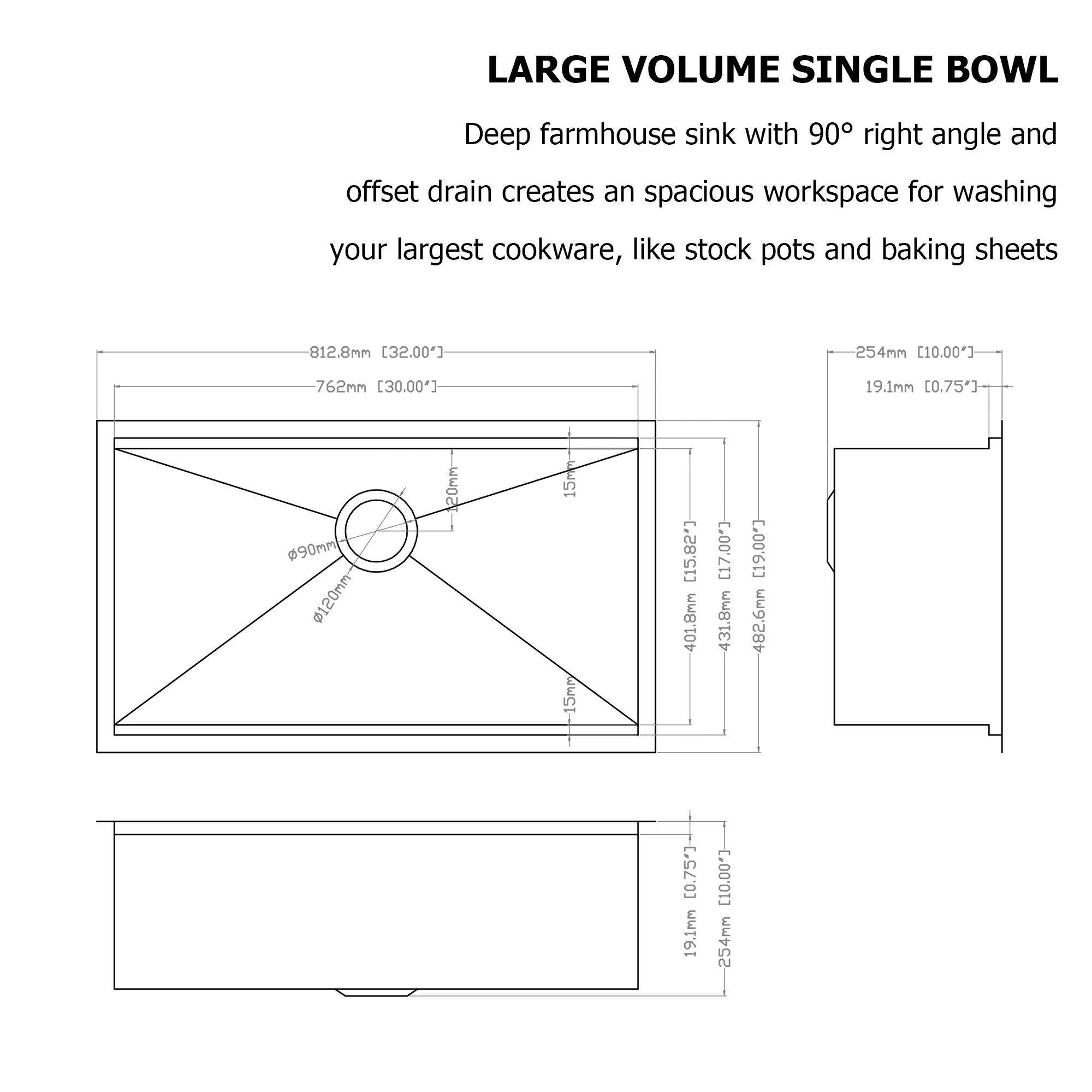 LARGE VOLUME SINGLE BOWL

Deep farmhouse sink with 90° right angle and offset drain creates an spacious workspace for washing your largest cookware, like stock pots and baking sheets

- 812.8mm [32.00"]
- 762mm [30.00"]
- 254mm [10.00"]
- 19.1mm [0.75"]
- d90mm
- 120mm
- 15r -15mr [15.82"]
- 401.8mm [17.00"]
- 431.8mm [17.00"]
- 482.6mm [19.00"]
- 19.1mm [0.75"]
- 254mm [10.00"]