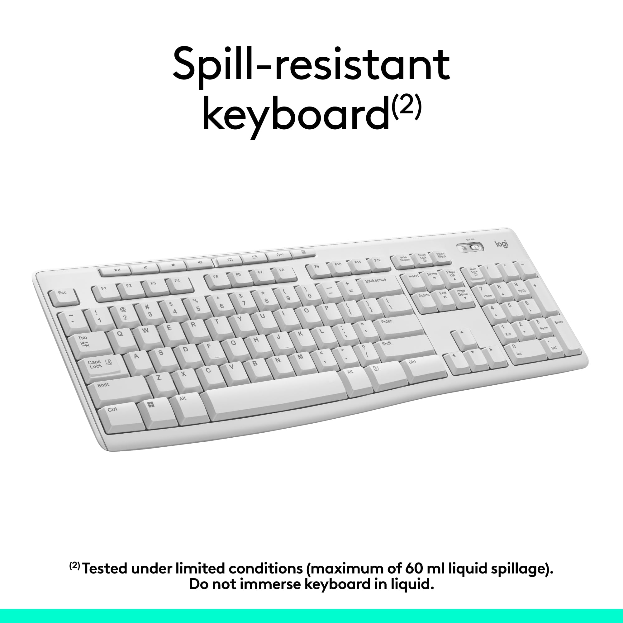 Spill-resistant keyboard(2)  
Tested under limited conditions (maximum of 60 ml liquid spillage). Do not immerse keyboard in liquid.