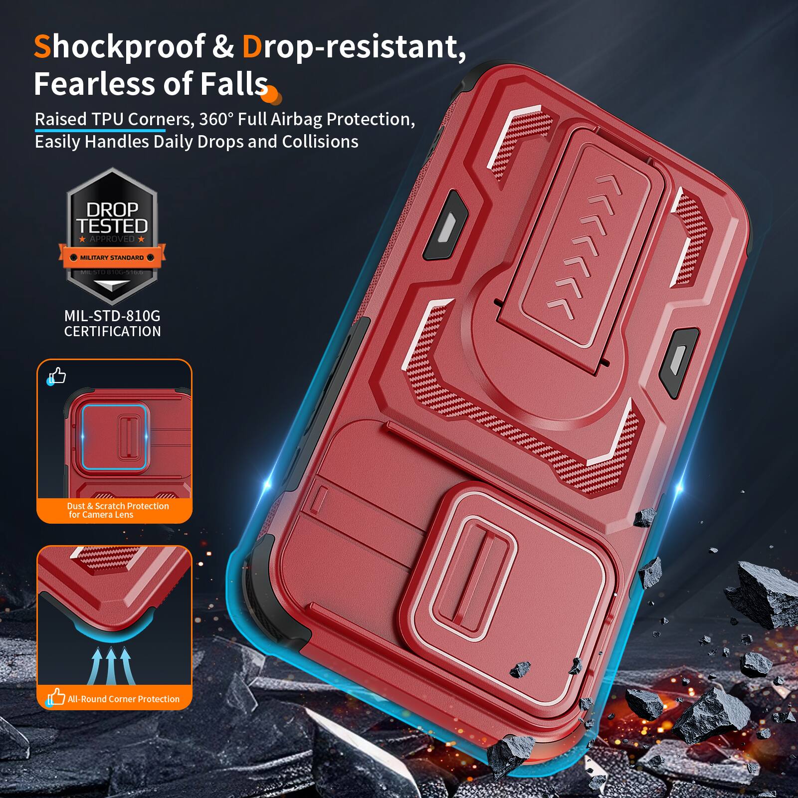 Shockproof & Drop-resistant, Fearless of Falls  
Raised TPU Corners, 360° Full Airbag Protection, Easily Handles Daily Drops and Collisions  
DROP TESTED APPROVED MIL-STD-810G | MILITARY STANDARD CERTIFICATION  
Dust & Scratch Protection for Camera Lens  
All-Round Corner Protection