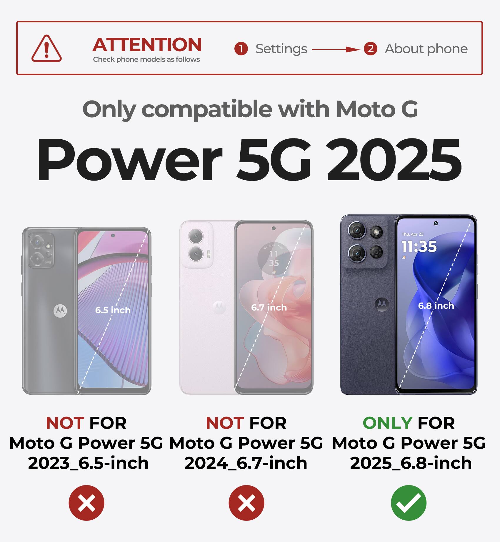 ATTENTION  
Check phone models as follows

1. Settings  
2. About phone

Only compatible with Moto G Power 5G 2025

- NOT FOR Moto G Power 5G 2023_6.5-inch
- NOT FOR Moto G Power 5G 2024_6.7-inch
- ONLY FOR Moto G Power 5G 2025_6.8-inch