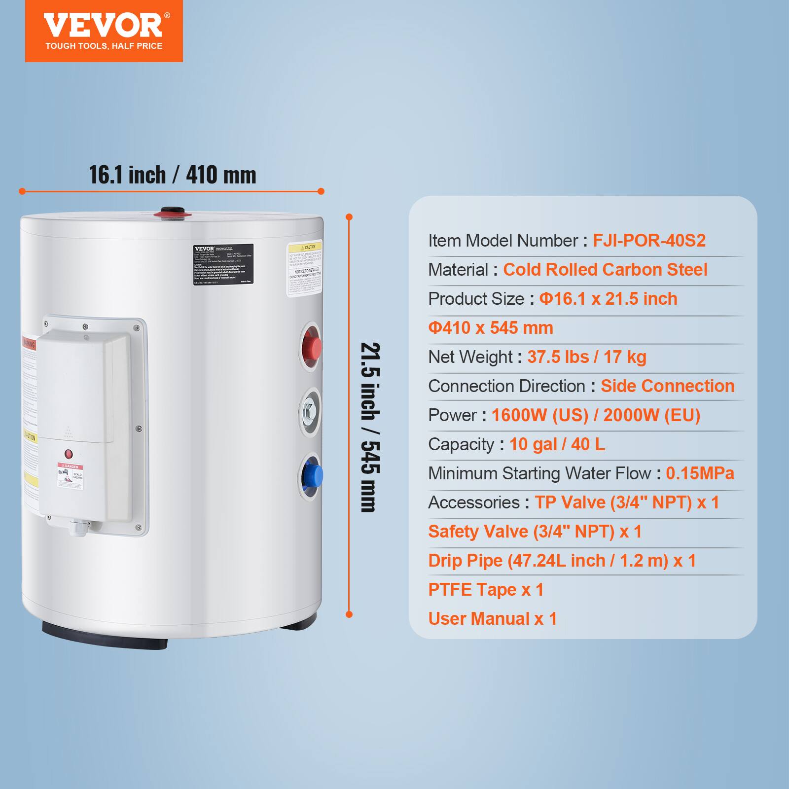 VEVOR TOUGH TOOLS, HALF PRICE

16.1 inch / 410 mm

VEVOR

Item Model Number: FJI-POR-40S2

Material: Cold Rolled Carbon Steel

Product Size: 16.1 X 21.5 inch 410 X 545 mm

Net Weight: 37.5 lbs / 17 kg

Connection Direction: Side Connection

Power: 1600W (US) 2000W (EU)

Capacity: 10 gal / 40 L

Minimum Starting Water Flow: 0.15MPa

Accessories: 
- Valve (3/4" NPT) x 1
- Safety Valve (3/4" NPT) x 1
- Drip Pipe (47.24L inch / 1.2 m) x 1
- PTFE Tape x 1
- User Manual x 1