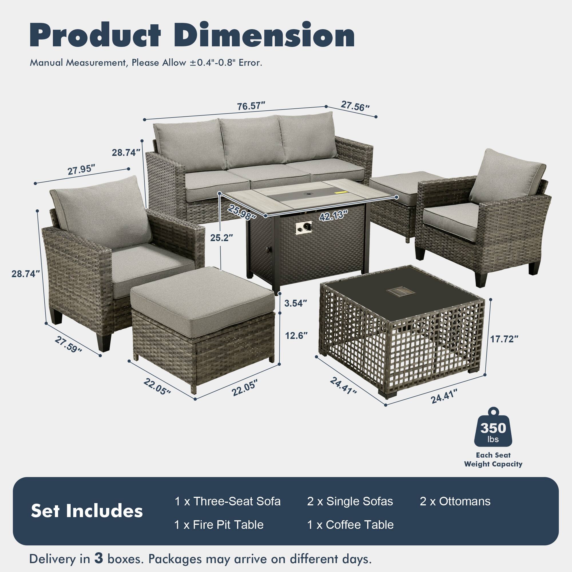 Product Dimension  
Manual Measurement, Please Allow ±0.4"-0.8" Error.  

76.57" 27.56" 28.74" 27.95" 25.98" 25.2" 42.13" 28.74" 3.54" 27.59" 22.05" 22.05" 12.6" 24.41" 24.41" 17.72" 350 lbs Each Seat Weight Capacity  

Set Includes  
1 x Three-Seat Sofa  
1 x Fire Pit Table  
2 x Single Sofas  
1 x Coffee Table  
2 x Ottomans  

Delivery in 3 boxes. Packages may arrive on different days.