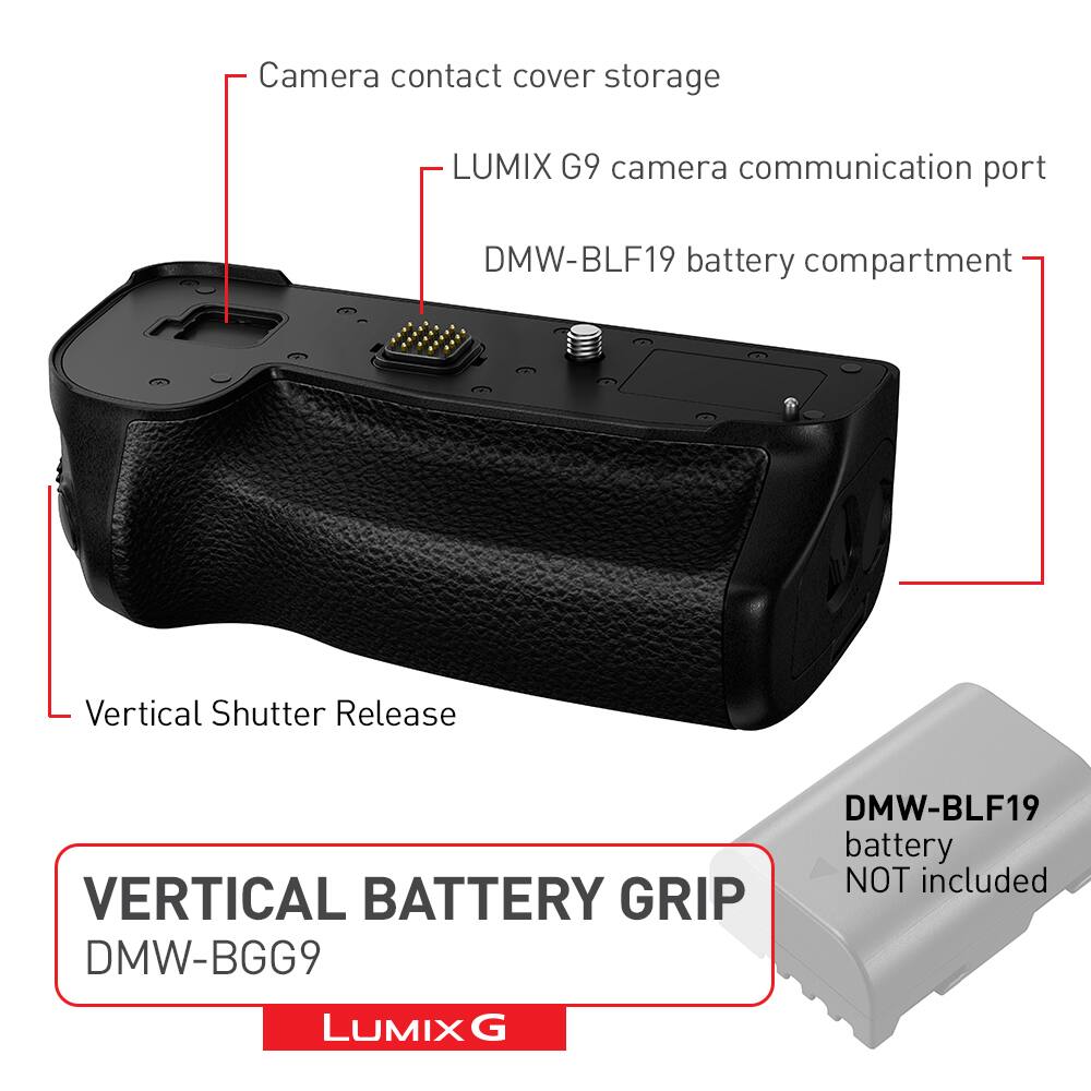 VERTICAL BATTERY GRIP DMW-BGG9
LUMIX G
Camera contact cover storage
LUMIX G9 camera communication port
DMW-BLF19 battery compartment
Vertical Shutter Release
DMW-BLF19 battery NOT included