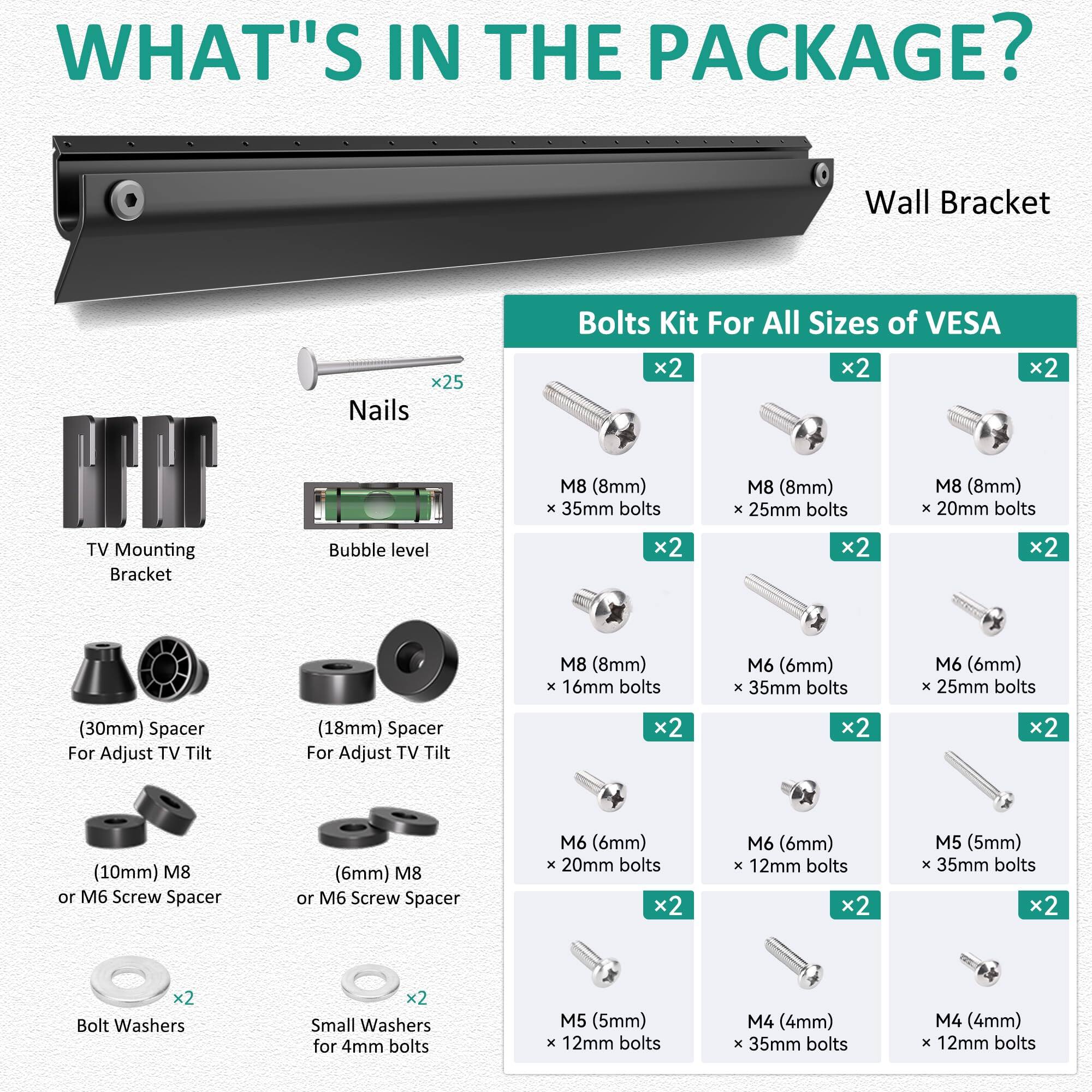 **WHAT'S IN THE PACKAGE?**

- **Wall Bracket**
- **Nails** x25
- **TV Mounting Bracket**
- **Bubble level**
- **(30mm) Spacer For Adjust TV Tilt**
- **(18mm) Spacer For Adjust TV Tilt**
- **(10mm) M8 or M6 Screw Spacer**
- **(6mm) M8 or M6 Screw Spacer**
- **Bolt Washers** x2
- **Small Washers for 4mm bolts** x2

**Bolts Kit For All Sizes of VESA**

- **M8 (8mm) x 35mm bolts** x2
- **M8 (8mm) x 25mm bolts** x2
- **M8 (8mm) x 20mm bolts** x2
- **M8 (8mm) x 16mm bolts** x2
- **M6 (6mm) x 35mm bolts** x2
- **M6 (6mm) x 25mm bolts** x2
- **M6 (6mm) x 20mm bolts** x2
- **M