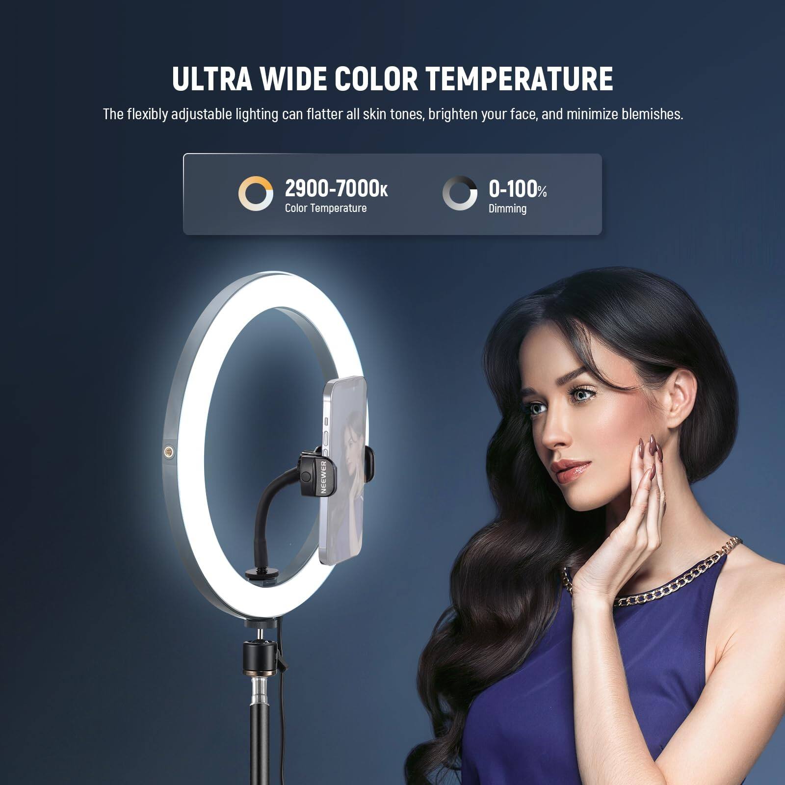 ULTRA WIDE COLOR TEMPERATURE

The flexibly adjustable lighting can flatter all skin tones, brighten your face, and minimize blemishes.

2900-7000K Color Temperature

0-100% Dimming

NEEWER