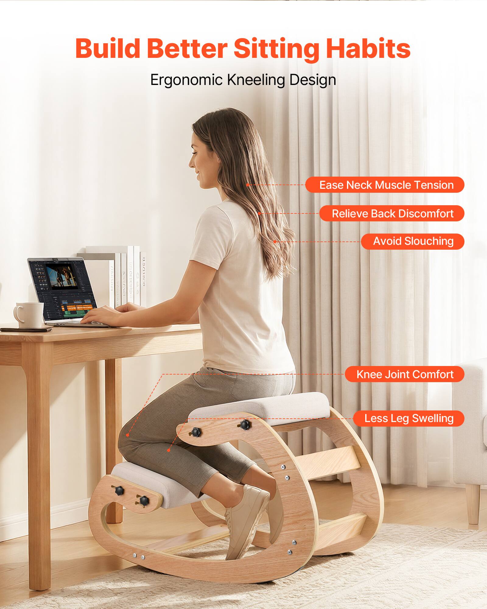 Build Better Sitting Habits  
Ergonomic Kneeling Design  

- Ease Neck Muscle Tension  
- Relieve Back Discomfort  
- Avoid Slouching  
- Knee Joint Comfort  
- Less Leg Swelling