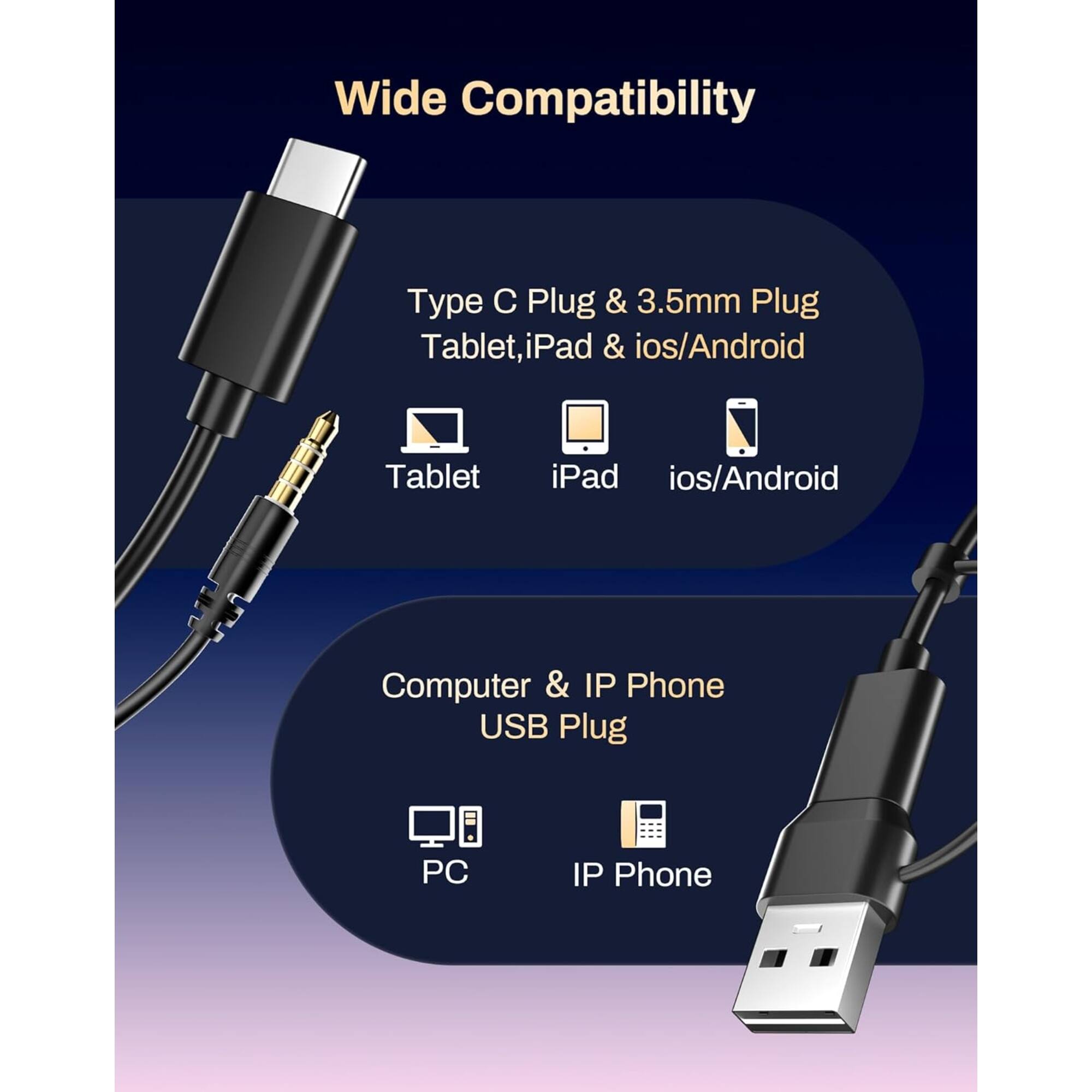 Wide Compatibility

Type C Plug & 3.5mm Plug
Tablet, iPad & ios/Android

Computer & IP Phone USB Plug