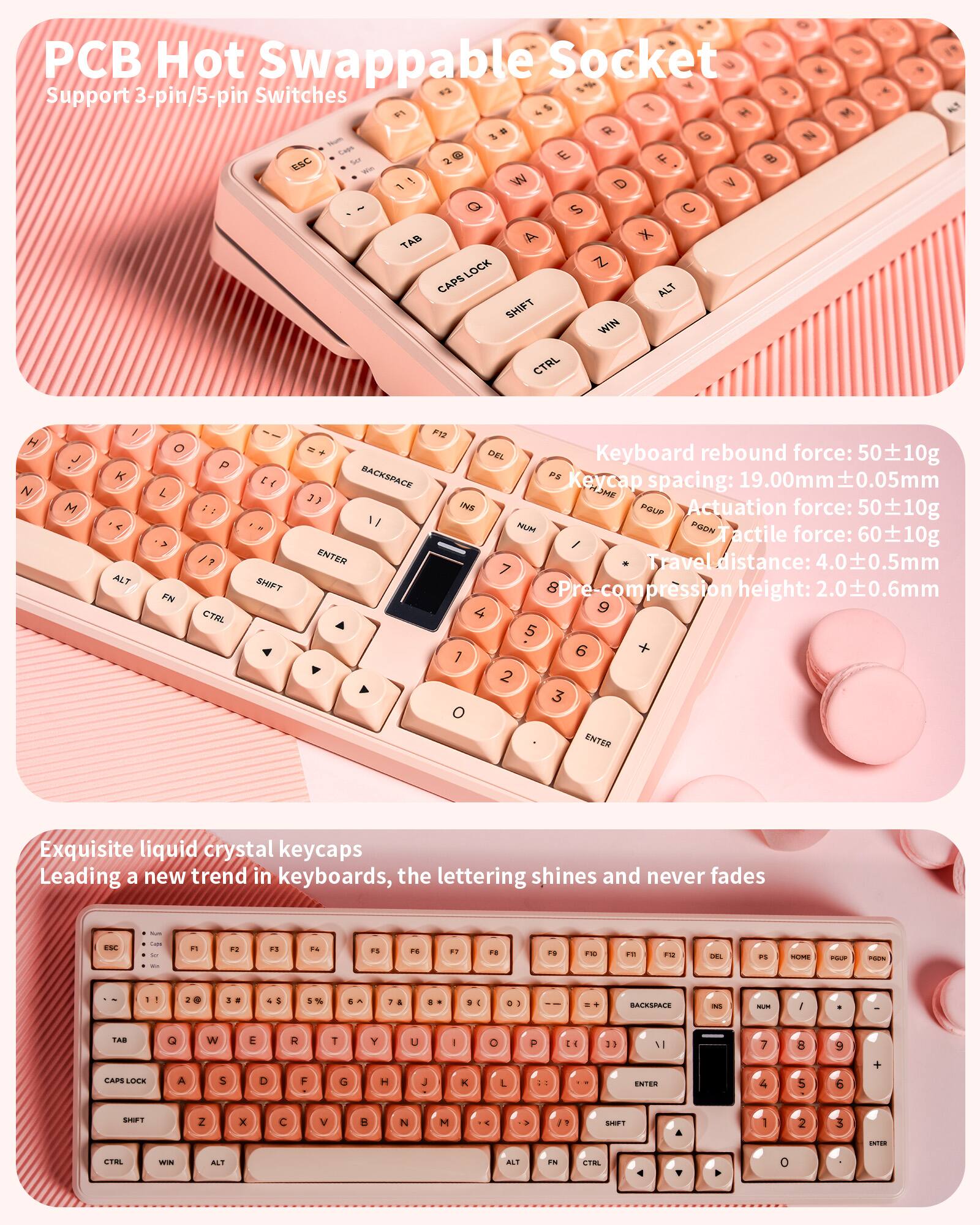 PCB Hot Swappable Socket  
Support 3-pin/5-pin Switches  

Keyboard rebound force: 50±10g  
Keycap spacing: 19.00mm±0.05mm  
Actuation force: 50±10g  
Tactile force: 60±10g  
Travel distance: 4.0±0.5mm  
Pre-compression height: 2.0±0.6mm  

Exquisite liquid crystal keycaps  
Leading a new trend in keyboards, the lettering shines and never fades