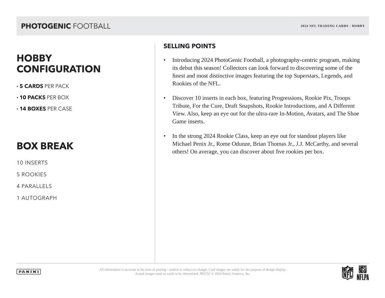 **PHOTOGENIC FOOTBALL**

**Hobby Configuration**

- 5 cards per pack
- 10 packs per box
- 14 boxes per case

**Box Break**

- 10 inserts
- 5 rookies
- 4 parallels
- 1 autograph

**Selling Points**

- Introducing 2024 PhotoGenic Football, a photography-centric program, making its debut this season! Collectors can look forward to discovering some of the finest and most distinctive images featuring the top Superstars, Legends, and Rookies of the NFL.
- Discover 10 inserts in each box, featuring Progressions, Rookie Pix, Troops Tribute, For the Cure, Draft Snapshots, Rookie Introductions, and A Different View. Also, keep an eye out for the ultra-rare In-Motion, Avatars, and The Shoe Game inserts.
- In the strong 2024 Rookie Class, keep an eye out for standout players like Michael Penix Jr., Rome Odunze, Brian Thomas Jr., J.J. McCarthy, and several others! On average, you can discover about five rookies per box.

**2024 NFL Trading Cards - Hobby**

All information is accurate at the