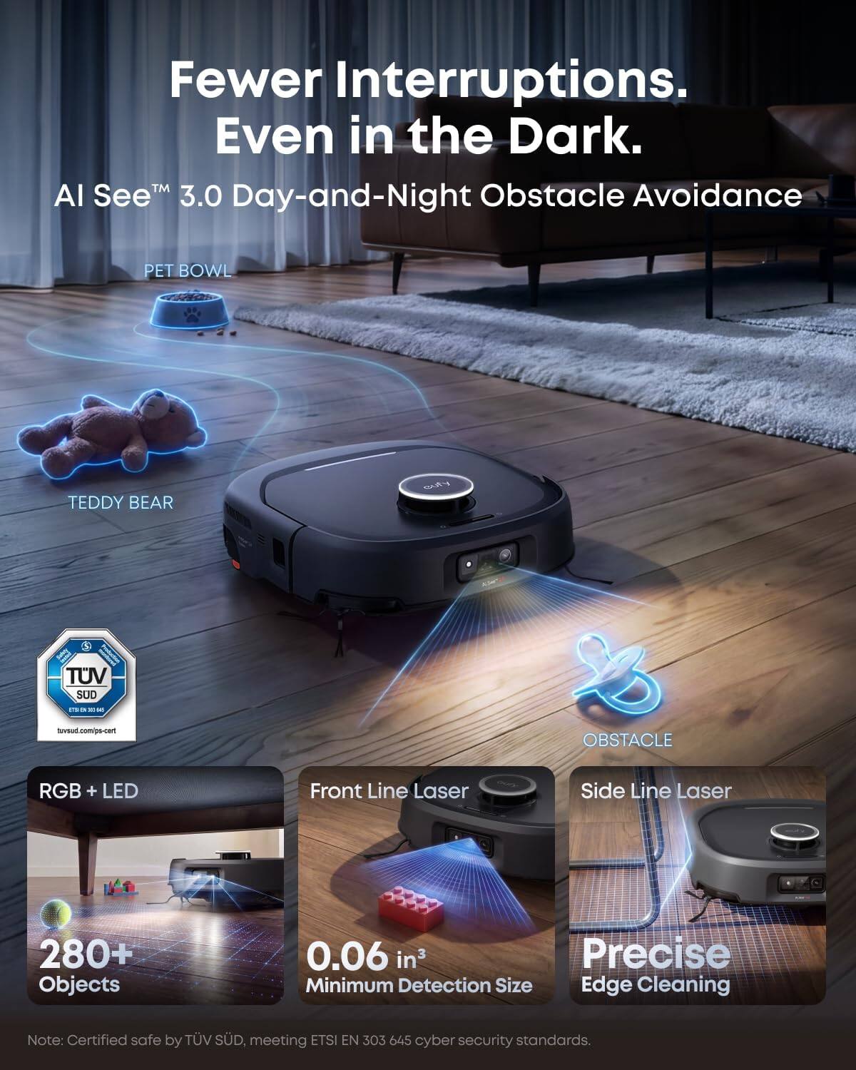 Fewer Interruptions. Even in the Dark.  
AI See™ 3.0 Day-and-Night Obstacle Avoidance

PET BOWL  
TEDDY BEAR  
cuty  
TUV SUD  
tuv.sud.com/ps-cart  
OBSTACLE  
RGB + LED  
Front Line Laser  
Side Line Laser  
280+ Objects  
0.06 in³ Precise Minimum Detection Size Edge Cleaning  

Note: Certified safe by TÜV SÜD, meeting ETSI EN 303 645 cyber security standards.