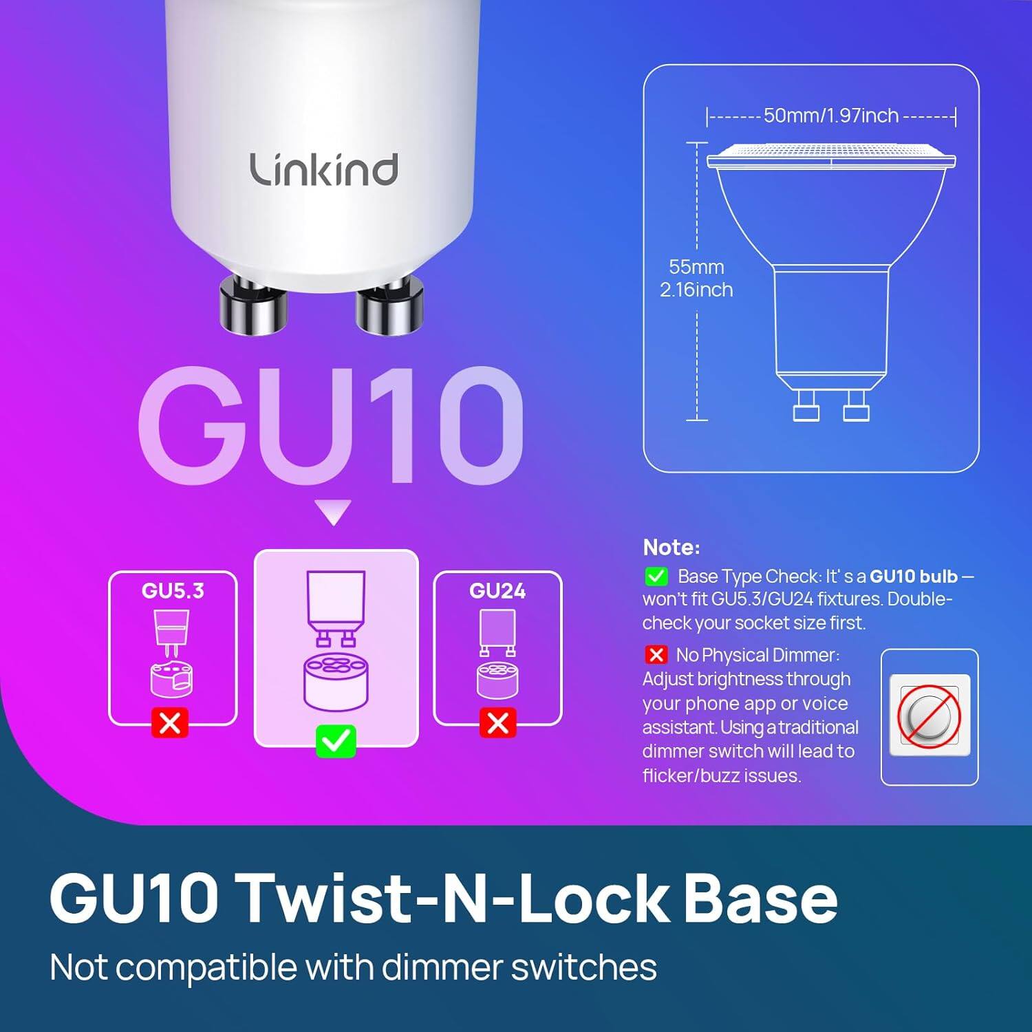 50mm/1.97inch  
Linkind  
55mm 2.16inch  

GU10  

Note:  
- Base Type Check: It's a GU10 bulb - GU5.3/GU24 won't fit GU5.3/GU24 fixtures. Double-check your socket size first.  
- No Physical Dimmer: Adjust brightness through your phone app or voice assistant. Using a traditional dimmer switch will lead to flicker/buzz issues.  

GU10 Twist-N-Lock Base  
Not compatible with dimmer switches