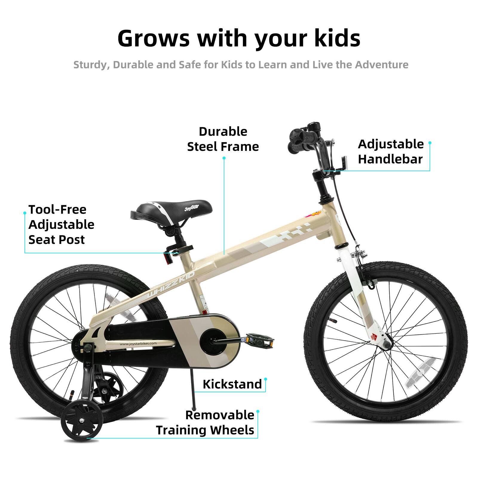 Grows with your kids  
Sturdy, Durable and Safe for Kids to Learn and Live the Adventure  
Durable Steel Frame  
Adjustable Handlebar  
Tool-Free Adjustable Seat Post  
Kickstand  
Removable Training Wheels  
www.joystarbikes.com