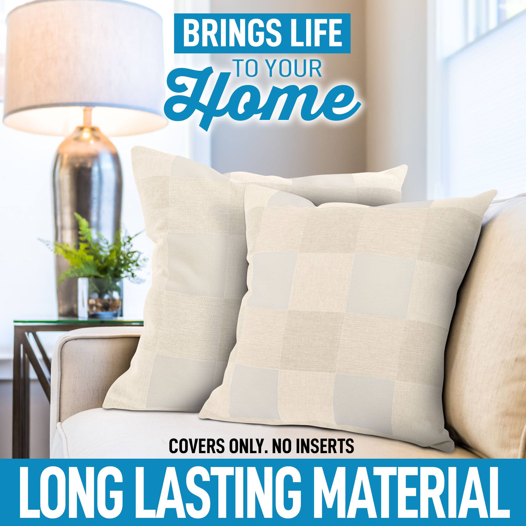 BRINGS LIFE TO YOUR HOME

COVERS ONLY. NO INSERTS

LONG LASTING MATERIAL
