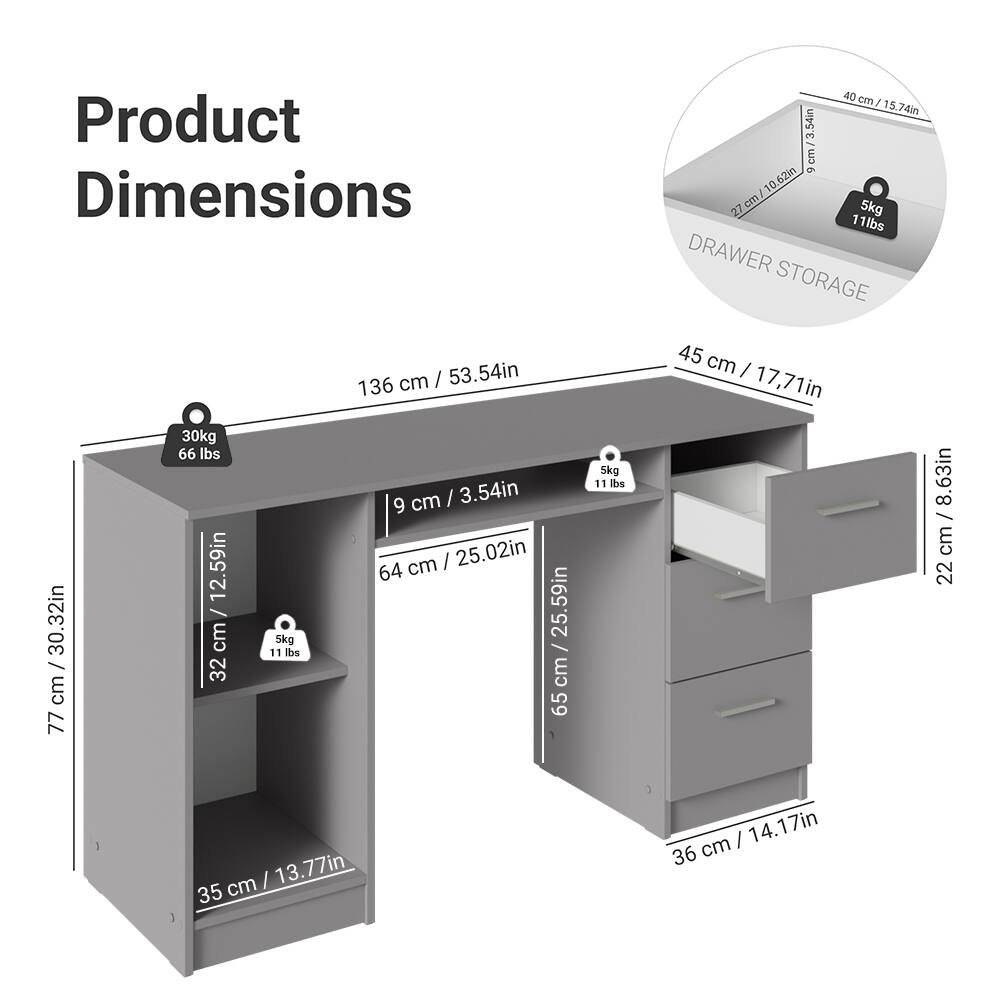 Product Dimensions

- 136 cm / 53.54 in
- 77 cm / 30.32 in
- 45 cm / 17.71 in
- 64 cm / 25.02 in
- 35 cm / 13.77 in
- 32 cm / 12.59 in
- 22 cm / 8.63 in
- 36 cm / 14.17 in

Drawer Storage

- 40 cm / 15.74 in
- 13 cm / 5.12 in
- 27 cm / 10.63 in
- 9 cm / 3.54 in

Weights

- 30 kg / 66 lbs
- 5 kg / 11 lbs