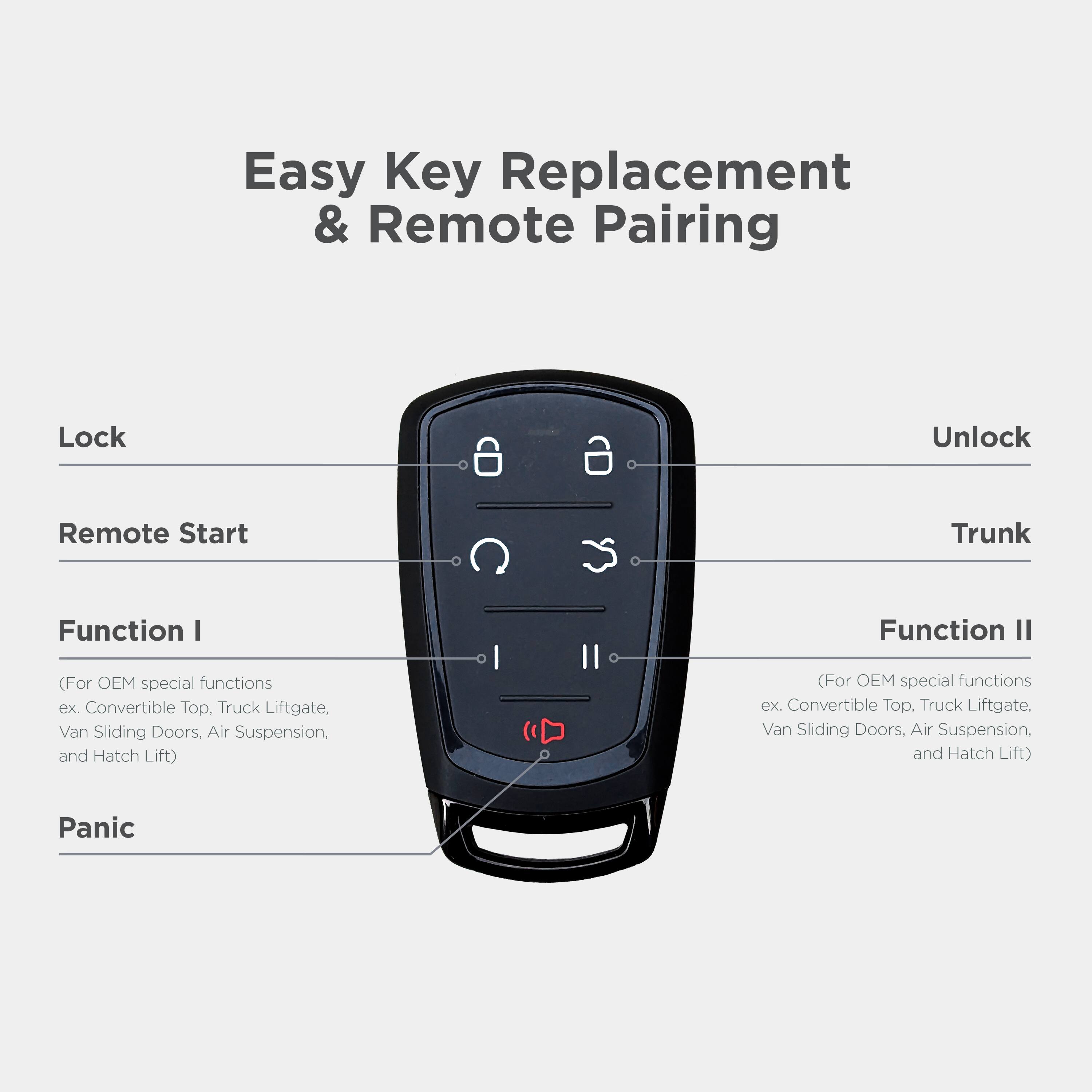 Easy Key Replacement & Remote Pairing

Lock
Unlock
Remote Start
Trunk
Function I
(For OEM special functions ex. Convertible Top, Truck Liftgate, Van Sliding Doors, Air Suspension, and Hatch Lift)
Function II
(For OEM special functions ex. Convertible Top, Truck Liftgate, Van Sliding Doors, Air Suspension, and Hatch Lift)
Panic