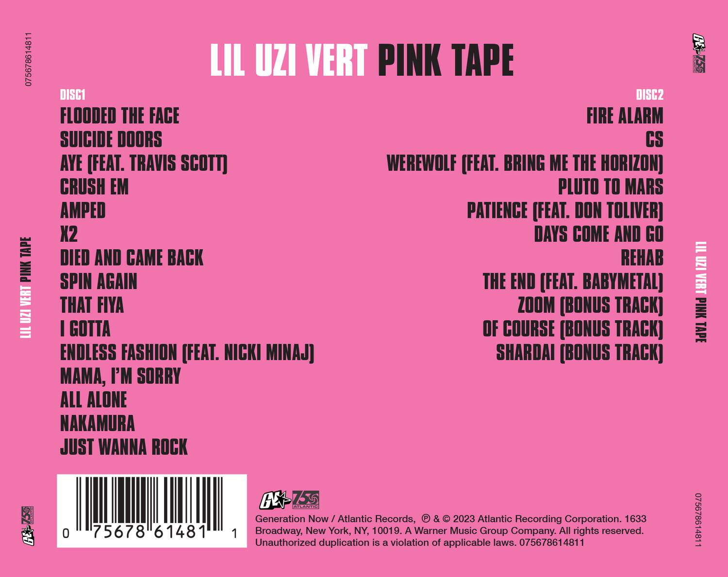 LIL UZI VERT PINK TAPE

DISC1
- FLOODED THE FACE
- SUICIDE DOORS
- AYE (FEAT. TRAVIS SCOTT)
- CRUSH EM
- AMPED
- X2
- DIED AND CAME BACK
- SPIN AGAIN
- THAT FIYA
- I GOTTA
- ENDLESS FASHION (FEAT. NICKI MINAJ)
- MAMA, I'M SORRY
- ALL ALONE
- NAKAMURA
- JUST WANNA ROCK

DISC2
- FIRE ALARM
- CS
- WEREWOLF (FEAT. BRING ME THE HORIZON)
- PLUTO TO MARS
- PATIENCE (FEAT. DON TOLIVER)
- DAYS COME AND GO
- REHAB
- THE END (FEAT. BABYMETAL)
- ZOOM (BONUS TRACK)
- OF COURSE (BONUS TRACK)
- SHARDAI (BONUS TRACK)

Generation Now / Atlantic Records, © & ℗ 2023 Atlantic Recording Corporation. 1633 Broadway, New York, NY, 100