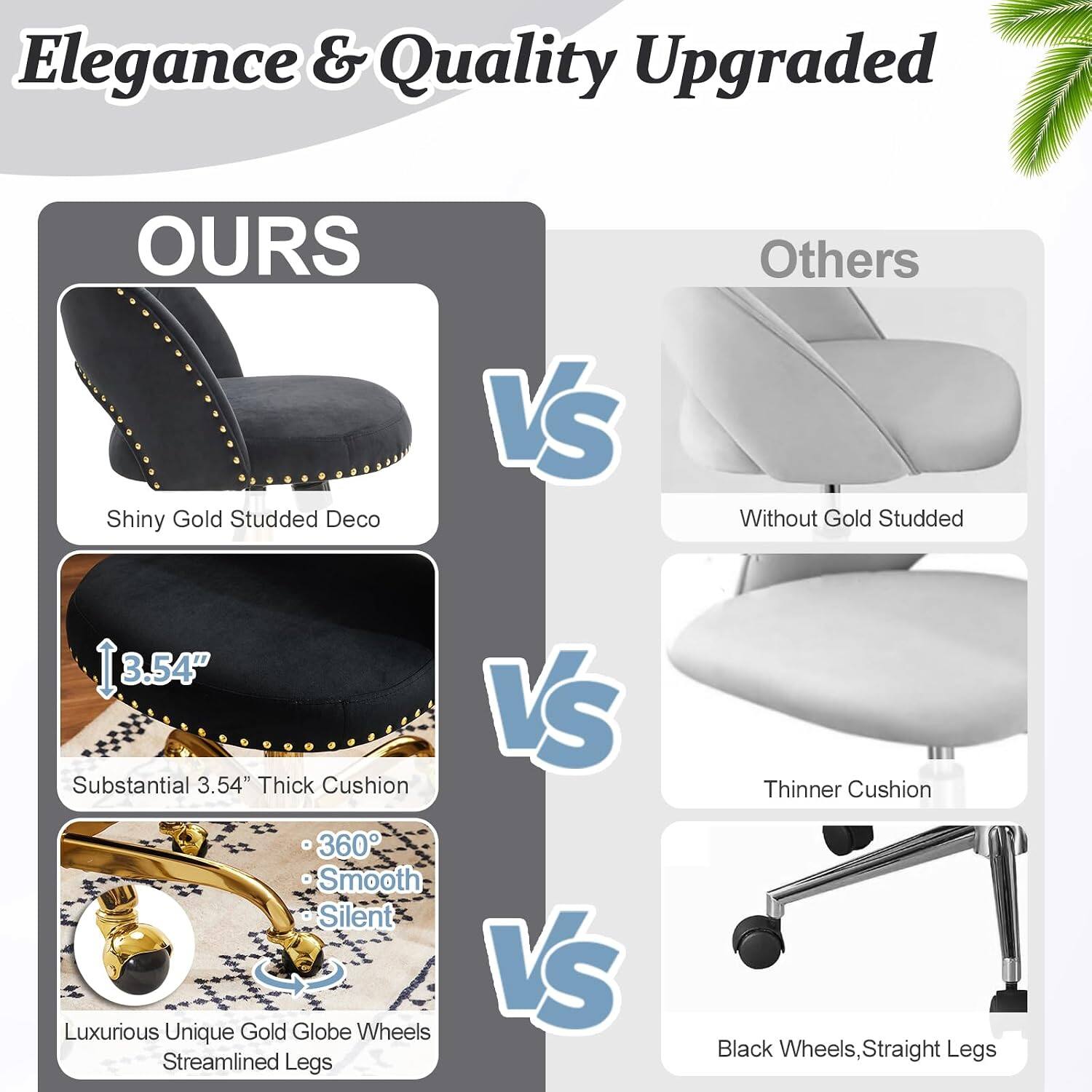 Elegance & Quality Upgraded

OURS
- Shiny Gold Studded Deco
- Substantial 3.54" Thick Cushion
- 360° Smooth Silent
- Luxurious Unique Gold Globe Wheels
- Streamlined Legs

VS

Others
- Without Gold Studded
- Thinner Cushion
- Black Wheels, Straight Legs