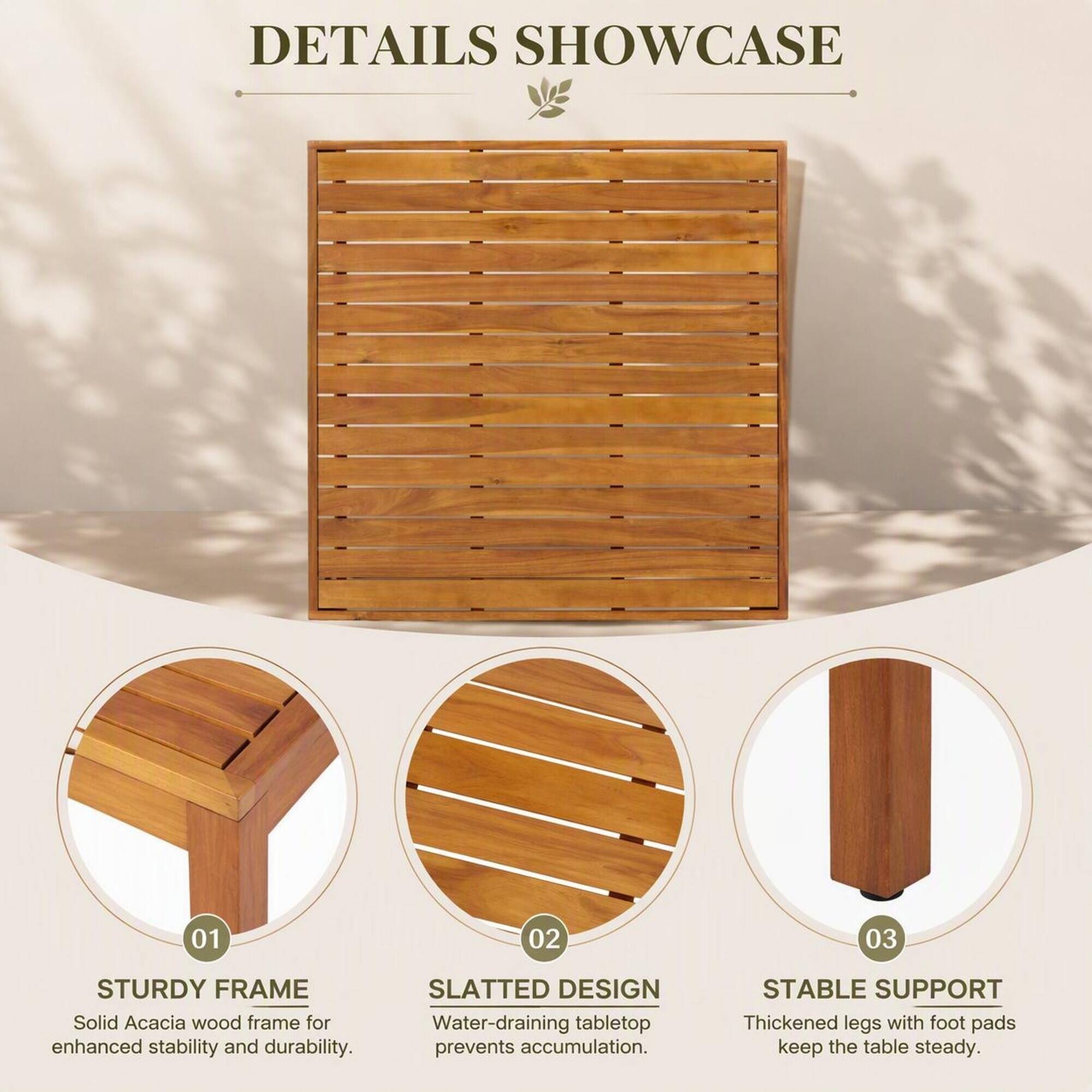DETAILS SHOWCASE

01
STURDY FRAME
Solid Acacia wood frame for enhanced stability and durability.

02
SLATTED DESIGN
Water-draining tabletop prevents accumulation.

03
STABLE SUPPORT
Thickened legs with foot pads keep the table steady.