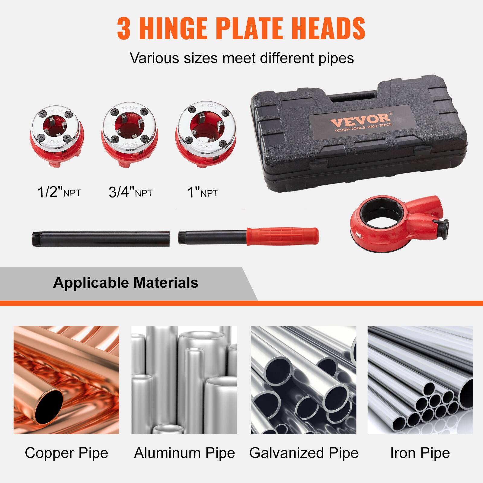 3 HINGE PLATE HEADS  
Various sizes meet different pipes  

Applicable Materials  
Copper Pipe  
Aluminum Pipe  
Galvanized Pipe  
Iron Pipe  

1/2" NPT  
3/4" NPT  
1" NPT  

VEVOR  
TOUGH TOOLS, HALF PRICE