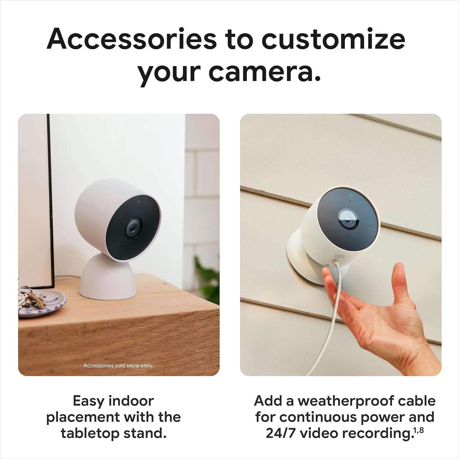 Accessories to customize your camera. Accessories sold separately. Easy indoor placement with the tabletop stand. Add a weatherproof cable for continuous power and 24/7 video recording.1,8