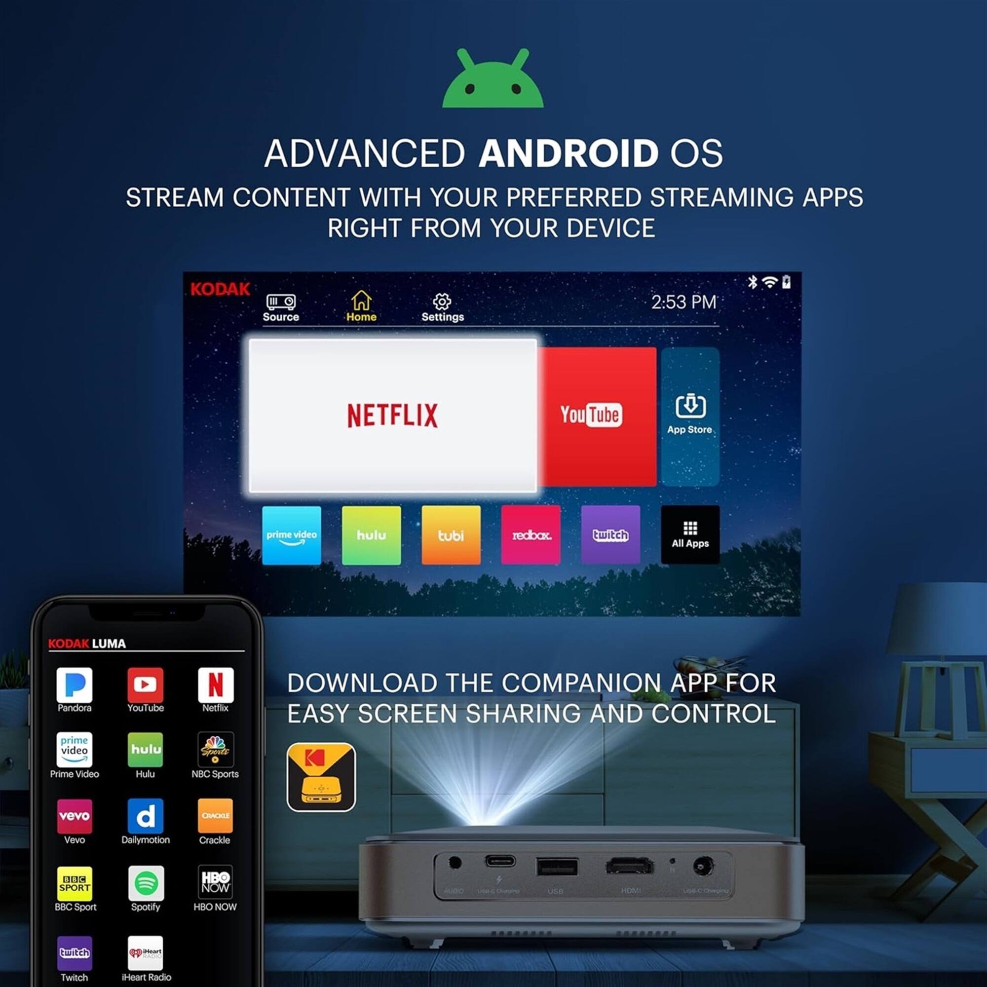 ADVANCED ANDROID OS  
STREAM CONTENT WITH YOUR PREFERRED STREAMING APPS RIGHT FROM YOUR DEVICE  

KODAK  
Source Home Settings 2:53 PM  
NETFLIX YouTube App Store prime video hulu tubi redbax twitch All Apps  

KODAK LUMA  
Pandora prime video FoulTube hulu N Netlix DOWNLOAD THE COMPANION APP FOR EASY SCREEN SHARING AND CONTROL Prime Video Hulu NEC Sports vevo Vevo d Dailymotion CRA Crackde 4 SPORT HBO NOW E BBC Spon Spoefy HBO NOW bwitch - Twitch Heart Radio  

DOWNLOAD THE COMPANION APP FOR EASY SCREEN SHARING AND CONTROL