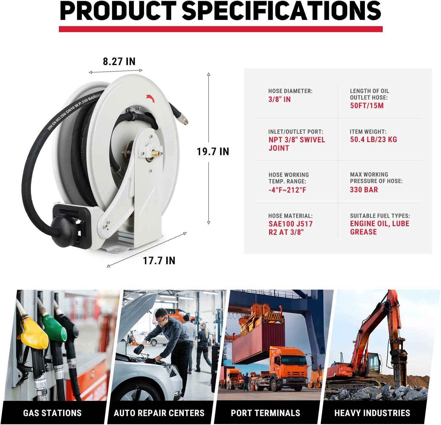 **PRODUCT SPECIFICATIONS**

- **Hose Diameter:** 3/8" IN
- **Inlet/Outlet Port:** NPT 3/8" Swivel Joint
- **Length of Oil Outlet Hose:** 50FT/15M
- **Item Weight:** 50.4 LB/23 KG
- **Hose Working Temp. Range:** -4°F ~ 212°F
- **Max Working Pressure of Hose:** 330 BAR
- **Hose Material:** SAE100 J517 R2 AT 3/8"
- **Suitable Fuel Types:** Engine Oil, Lube Grease

**Dimensions:**
- **Width:** 8.27 IN
- **Height:** 19.7 IN
- **Depth:** 17.7 IN

**Applications:**
- Gas Stations
- Auto Repair Centers
- Port Terminals
- Heavy Industries