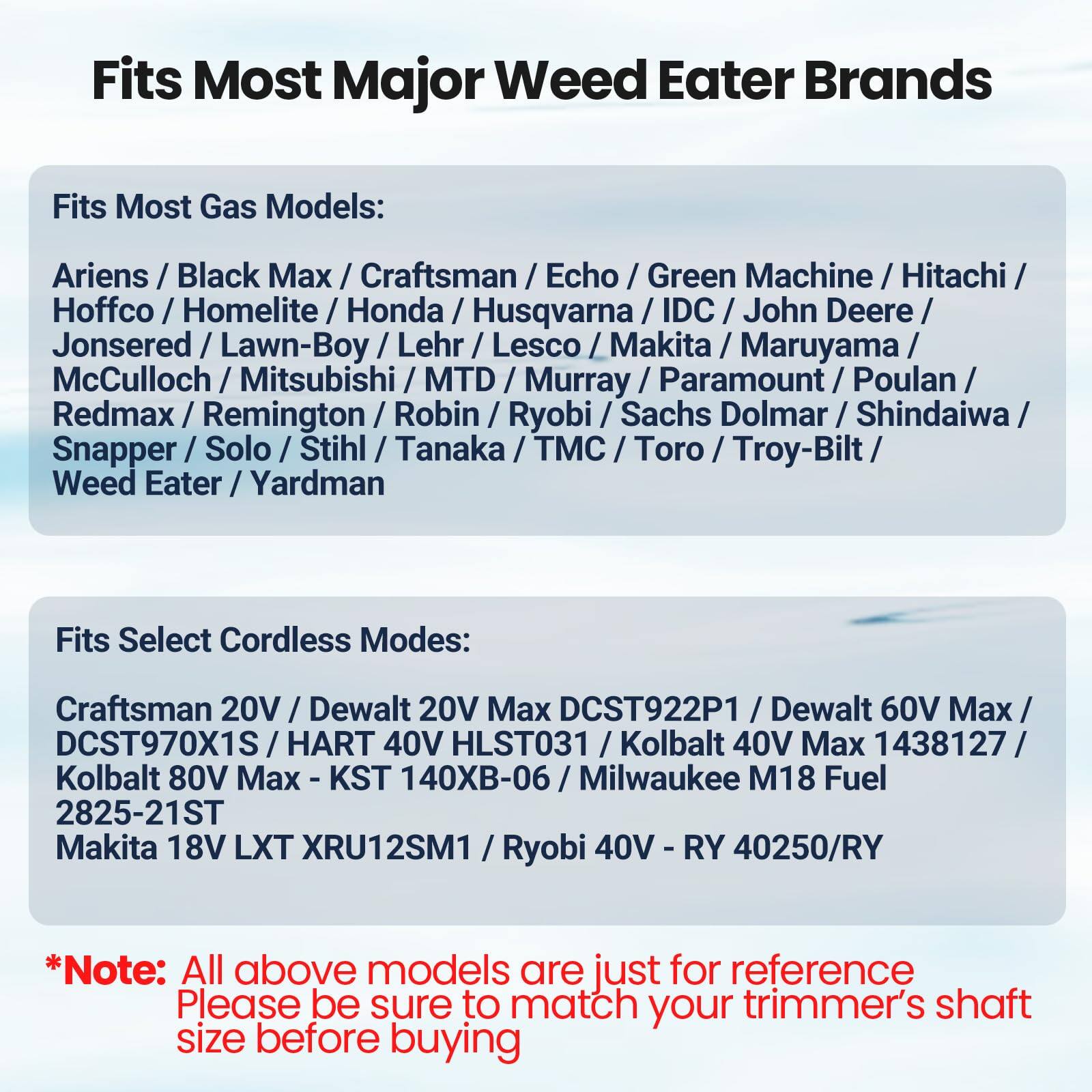 Fits Most Major Weed Eater Brands

Fits Most Gas Models:
Ariens / Black Max / Craftsman / Echo / Green Machine / Hitachi / Husqvarna / IDC / John Deere / Jonsered / Lawn-Boy / Lehr / Lesco / Makita / Maruyama / McCulloch / Mitsubishi / MTD / Murray / Paramount / Poulan / Redmax / Remington / Robin / Ryobi / Sachs Dolmar / Shindaiwa / Snapper / Solo / Stihl / Tanaka / TMC / Toro / Troy-Bilt / Weed Eater / Yardman

Fits Select Cordless Models:
Craftsman 20V / Dewalt 20V Max DCST922P1 / Dewalt 60V Max / DCST970X1S / HART 40V HLST031 / Kolbalt 40V Max 1438127 / Kolbalt 80V Max KST 140XB-06 / Milwaukee M18 Fuel 2825-21ST / Makita 18V LXT XRU12SM1 / Ryobi 