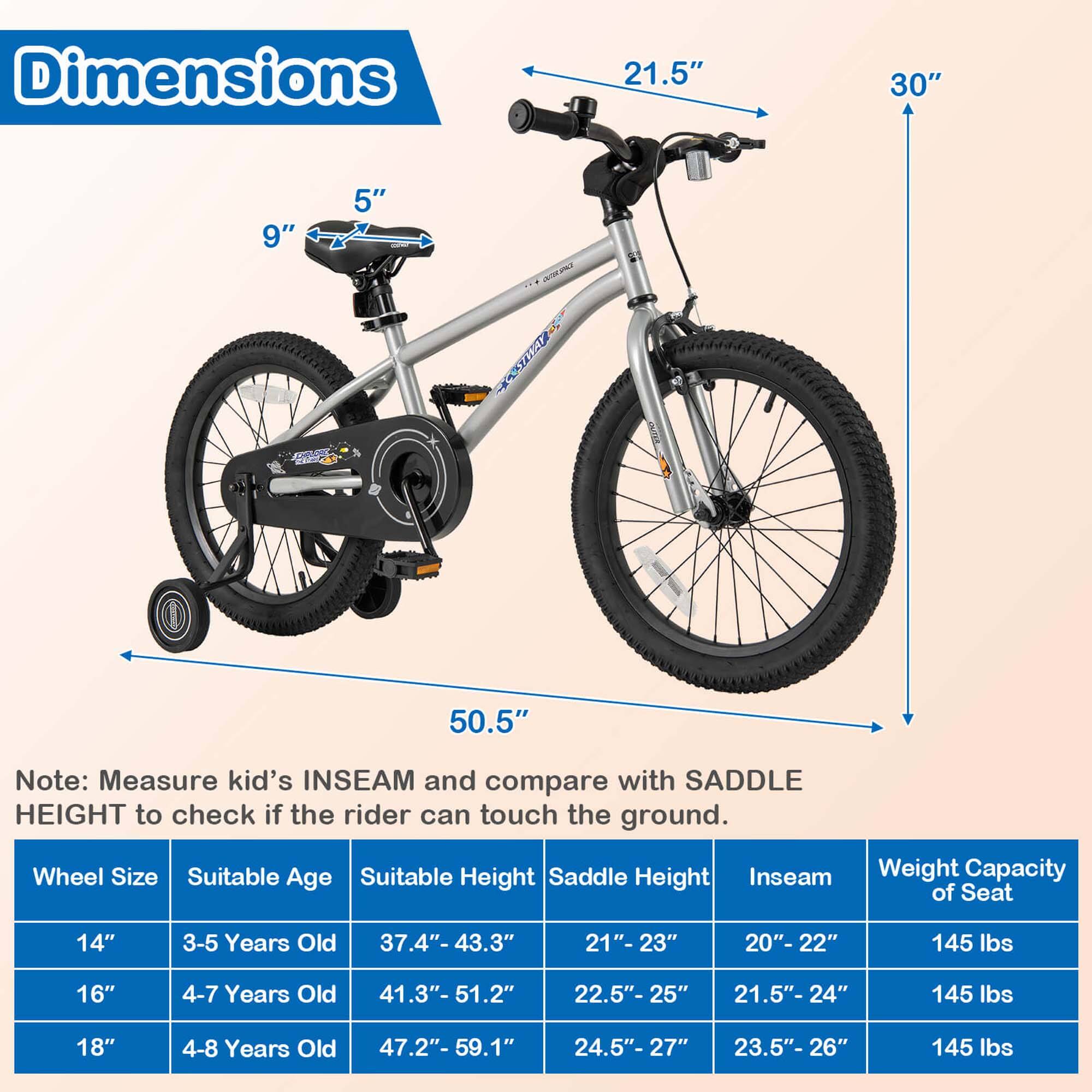 **Dimensions**

- 21.5"
- 30"
- 9"
- 5"
- 50.5"

**Note:** Measure kid's INSEAM and compare with SADDLE HEIGHT to check if the rider can touch the ground.

**Wheel Size | Suitable Age | Suitable Height | Saddle Height | Inseam | Weight Capacity of Seat**

- 14" | 3-5 Years Old | 37.4"- 43.3" | 21"-23" | 20"-22" | 145 lbs
- 16" | 4-7 Years Old | 41.3"- 51.2" | 22.5"-25" | 21.5"-24" | 145 lbs
- 18" | 4-8 Years Old | 47.2"- 59.1" | 24.5"-27" | 23.5"-26" | 145 lbs