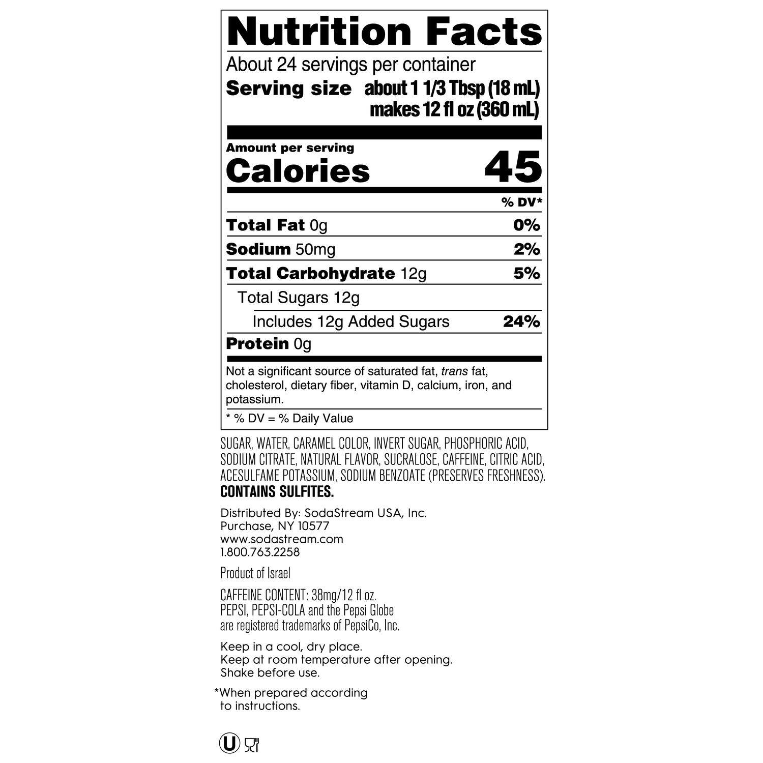 Nutrition Facts:

* About 24 servings per container
* Serving size about 1 1/3 Tbsp (18 mL) makes 12 fl OZ (360 mL)
* Calories: 45% DV*
* Total Fat: 0g (0% DV)
* Sodium: 50mg (2% DV)
* Total Carbohydrate: 12g (5% DV)
* Total Sugars: 12g (24% DV)
* Protein: 0g (Not a significant source)
* Not a significant source of saturated fat, trans fat, cholesterol, dietary fiber, vitamin D, calcium, iron, and potassium.
* % DV - % Daily Value
* Ingredients: Sugar, water, caramel color, invert sugar, phosphoric acid, sodium citrate, natural flavor, sucralose, caffeine, citric acid, acesulfame potassium, sodium benzoate (preserves freshness). Contains sulfites.
* Distributed By: SodaStream USA, Inc. Purchase, NY 10577 [www.sodastream.com](http://www.sodastream.com) 1.800.763.2258
* Product of Israel
* Caffeine Content: 38mg/12 fl OZ
* Keep in a cool, dry place. Keep at room temperature after opening. Shake before use.
* *When prepared according to instructions
