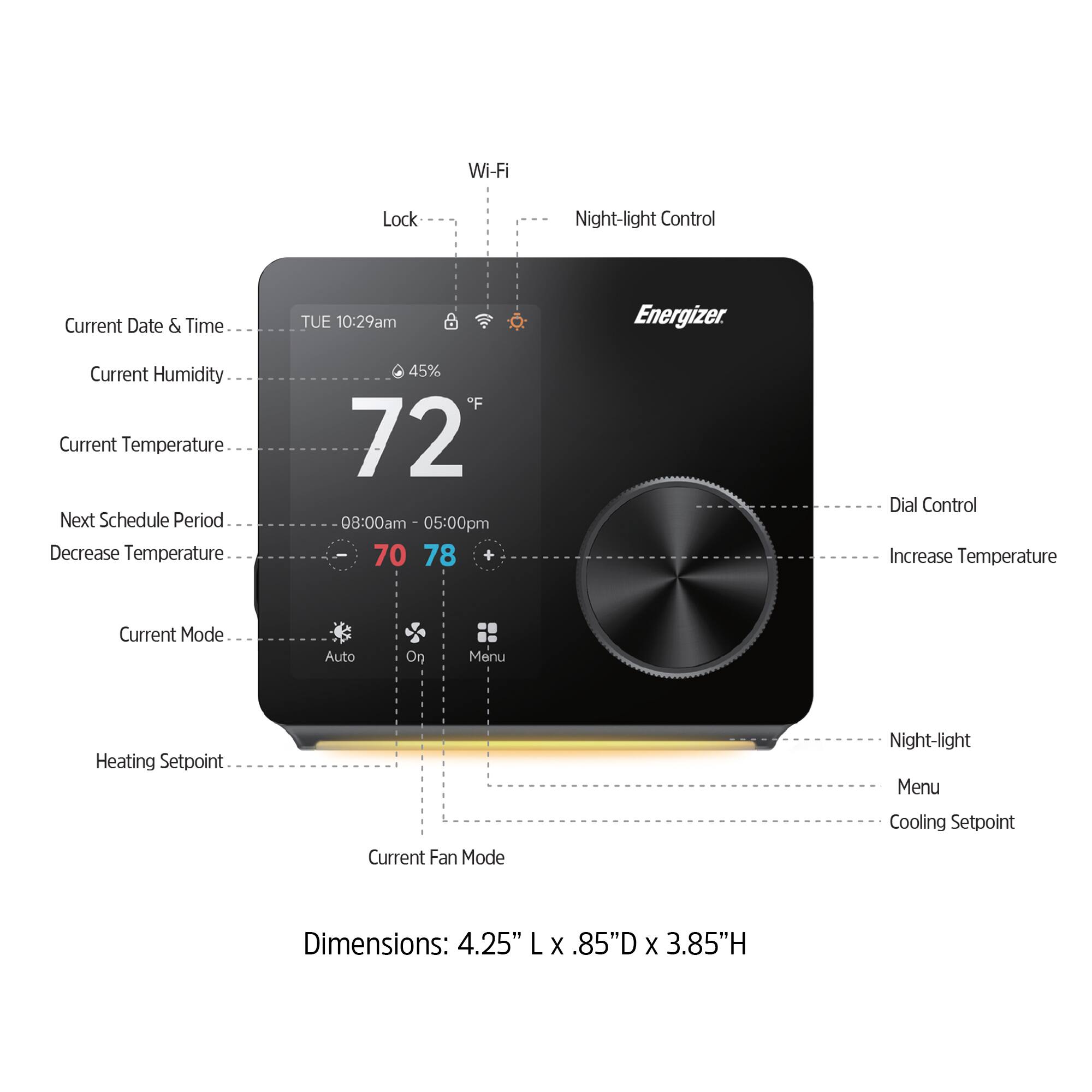 Wi-Fi Lock Night-light Control  
Current Date & Time: TUE 10:29am  
Energizer  
Current Humidity: 45%  
Current Temperature: 72°F  
Next Schedule Period: 08:00am - 05:00pm  
Decrease Temperature: 70  
Increase Temperature: 78  
Current Mode: Auto  
Heating Setpoint  
Current Fan Mode  
Cooling Setpoint  
Dimensions: 4.25" L x .85" D x 3.85" H