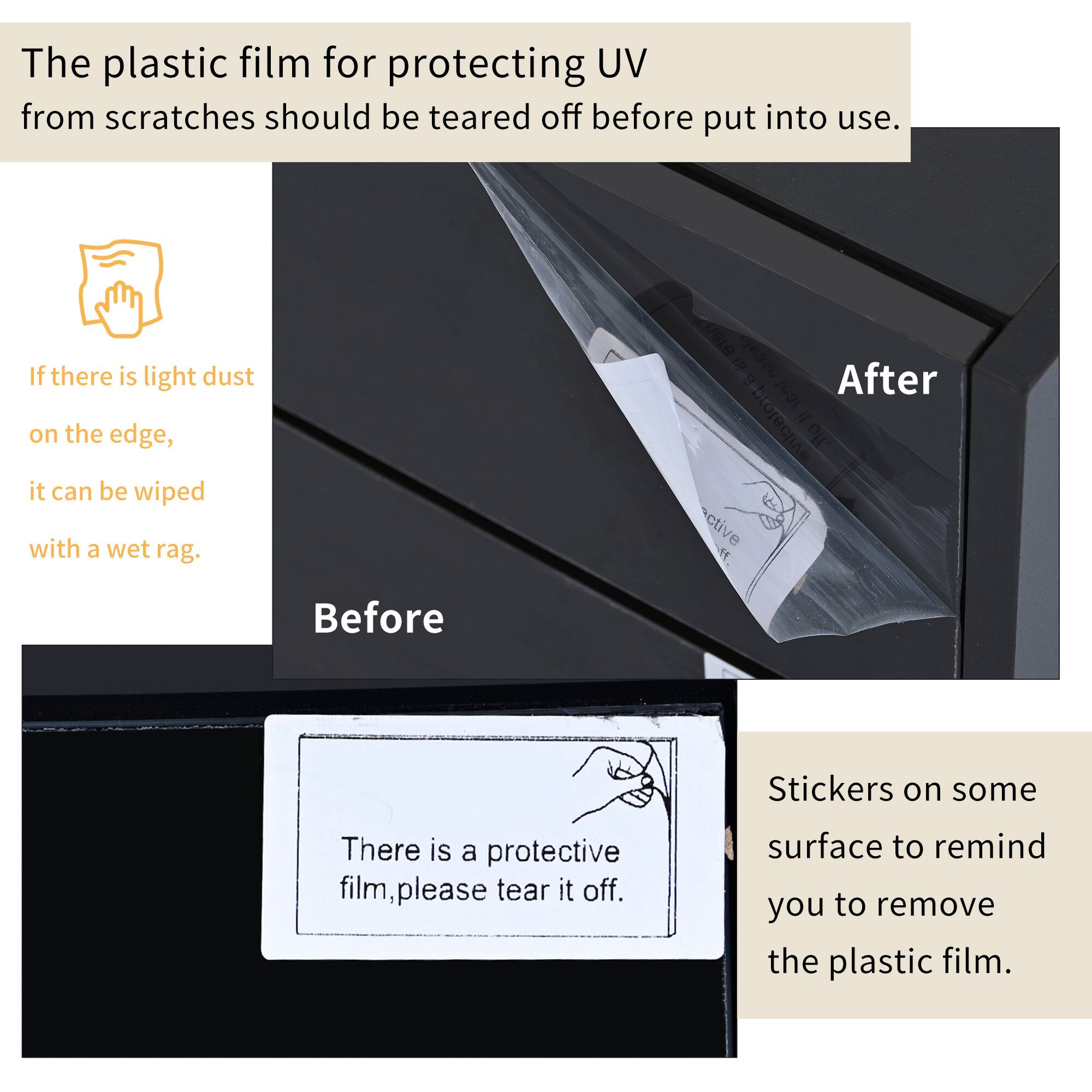 The plastic film for protecting UV from scratches should be torn off before put into use.

If there is light dust on the edge, it can be wiped with a wet rag.

There is a protective film, please tear it off.

Stickers on some surface to remind you to remove the plastic film.