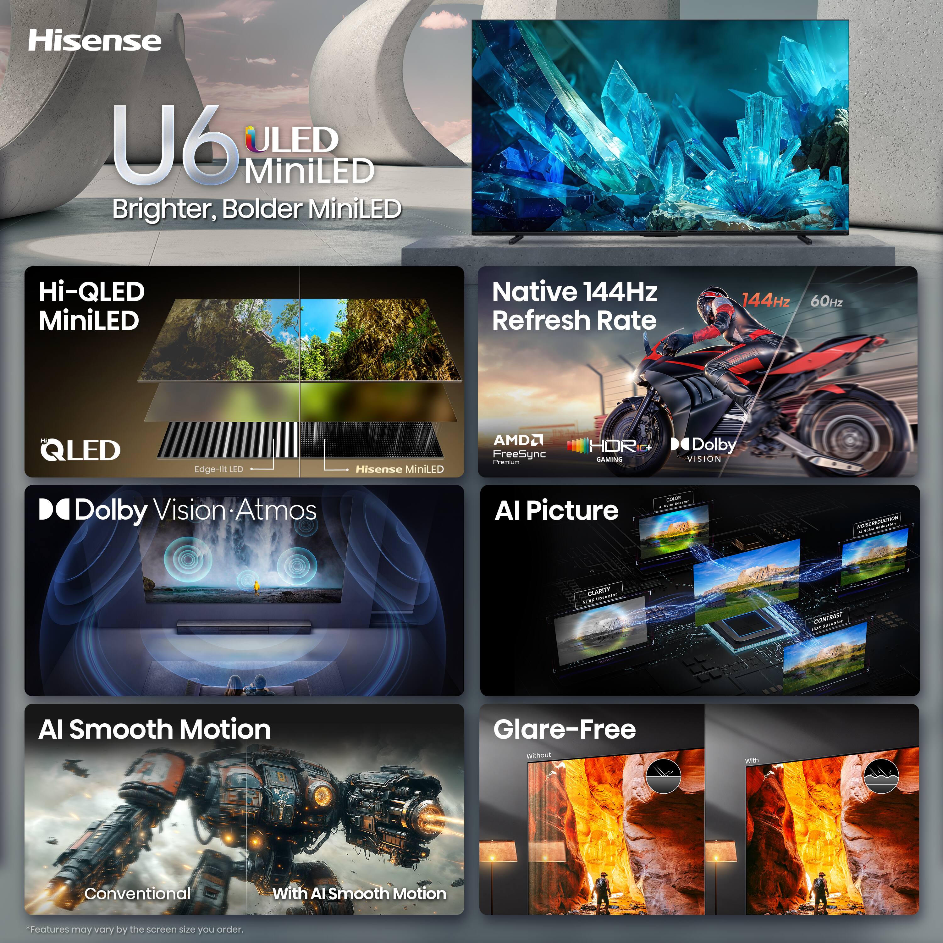 Hisense U6 ULED MiniLED  
Brighter, Bolder MiniLED  

Hi-QLED MiniLED  

Native 144Hz Refresh Rate  
144Hz 60Hz  

QLED  
Edge-lit LED  
Hisense MiniLED  

AMD FreeSync Premium  
HDR GAMING  

Dolby Vision Atmos  

AI Picture  
Clarity  
Contrast  

AI Smooth Motion  
Conventional  
With AI Smooth Motion  

Glare-Free  
Without  
With  

*Features may vary by the screen size you order.