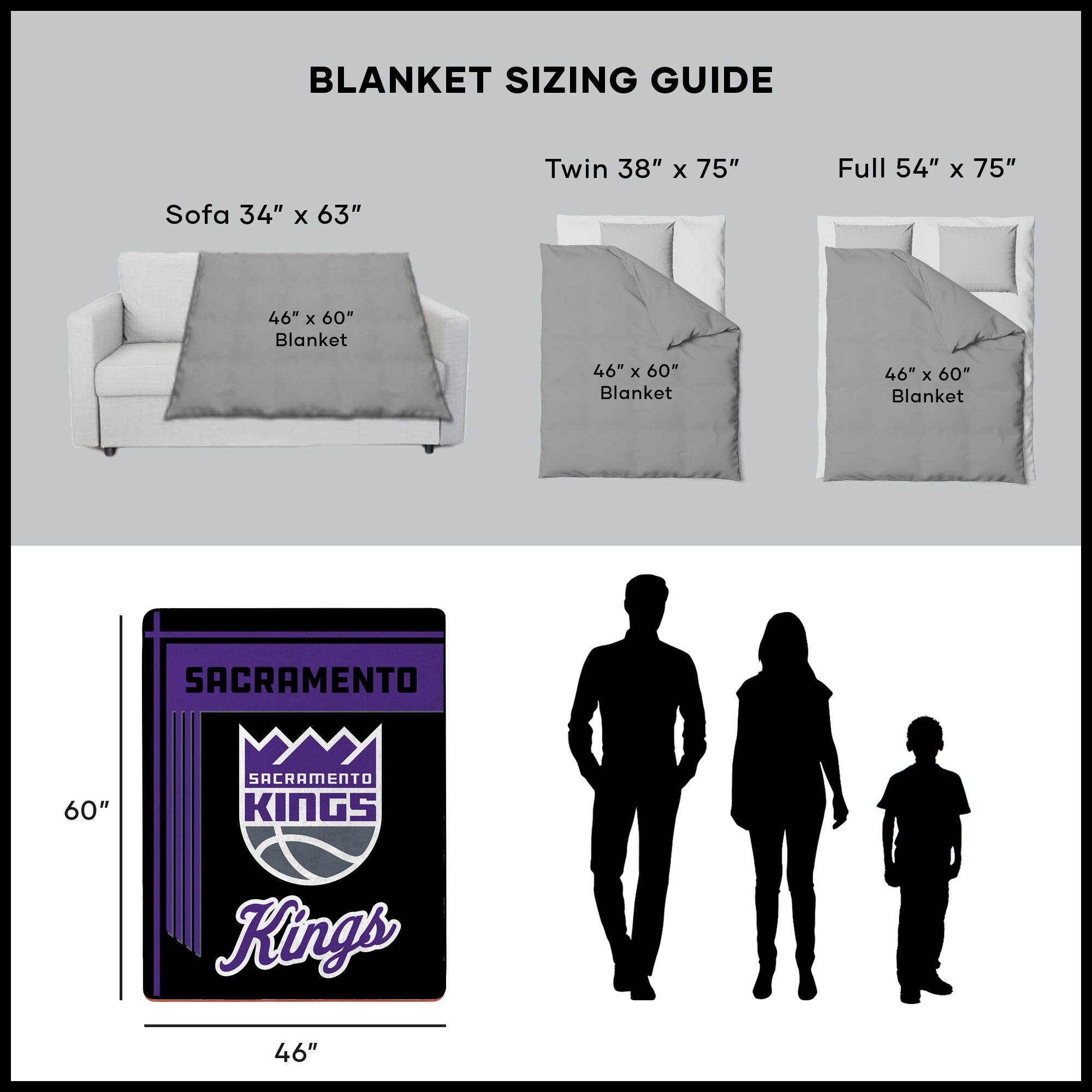 BLANKET SIZING GUIDE

Sofa 34" x 63"  
46" x 60" Blanket

Twin 38" x 75"  
46" x 60" Blanket

Full 54" x 75"  
46" x 60" Blanket

SACRAMENTO  
SACRAMENTO KINGS  
46" x 60"  
60"