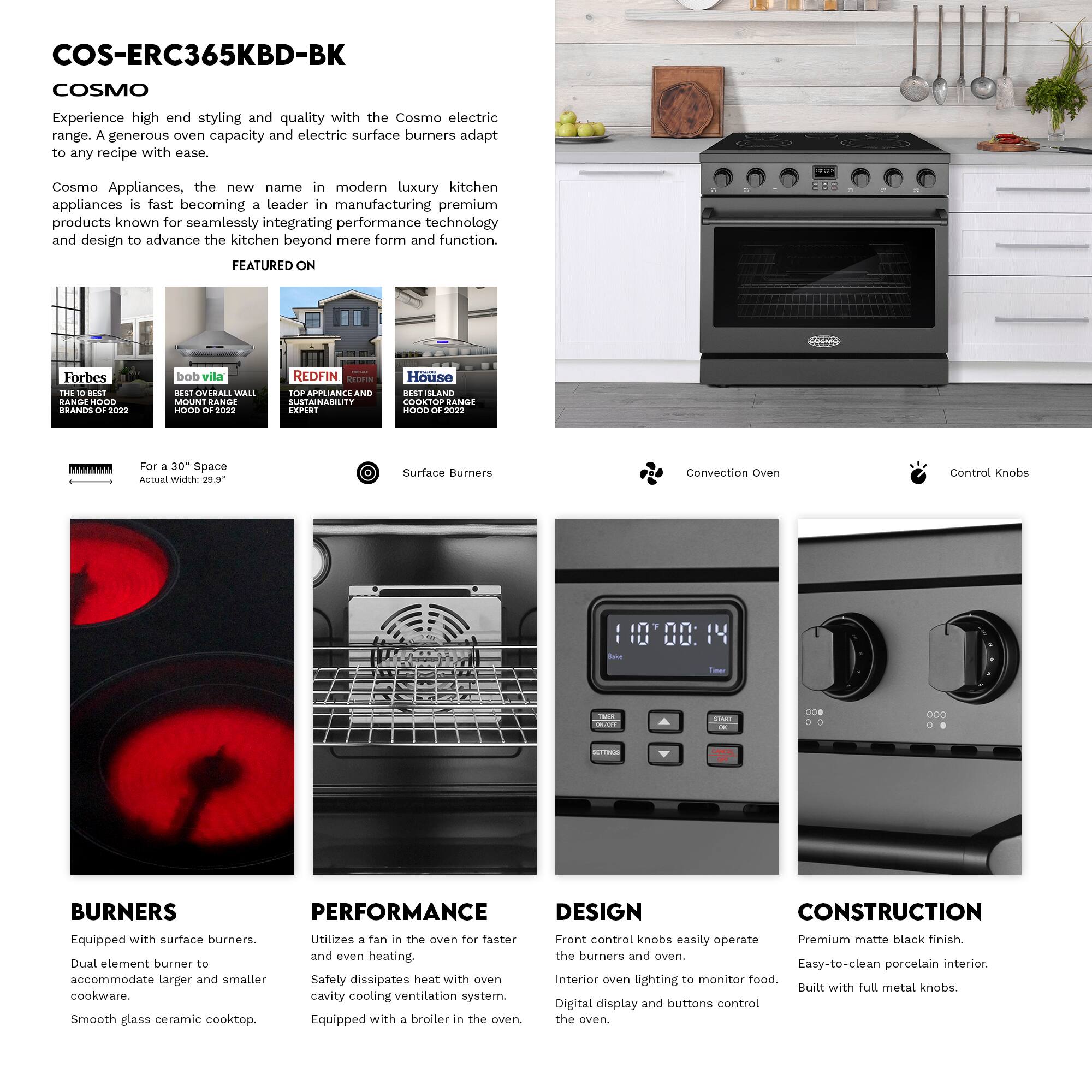 COS-ERC365KBD-BK  
COSMO  

Experience high-end styling and quality with the Cosmo electric range. A generous oven capacity and electric surface burners adapt to any recipe with ease.  

Cosmo Appliances, the new name in modern luxury kitchen appliances, is fast becoming a leader in manufacturing premium products known for seamlessly integrating performance technology and design to advance the kitchen beyond mere form and function.  

FEATURED ON  
- Forbes: THE 10 BEST RANGE HOOD BRANDS OF 2022  
- bob vila: BEST OVERALL WALL MOUNT RANGE HOOD OF 2022  
- REDFIN: REDFINI TOP APPLIANCE AND SUSTAINABILITY EXPERT  
- House: BEST ISLAND COOKTOP RANGE HOOD OF 2022  

For a 30" Space  
Actual Width: 29.9"  

Surface Burners  
Convection Oven  
Control Knobs  

BURNERS  
Equipped with surface burners.  
Dual element burner to accommodate larger and smaller cookware.  
Smooth glass ceramic cooktop.  

PERFORMANCE  
Utilizes a fan in the oven for faster and even heating.  
Safety dissipates heat with oven cavity