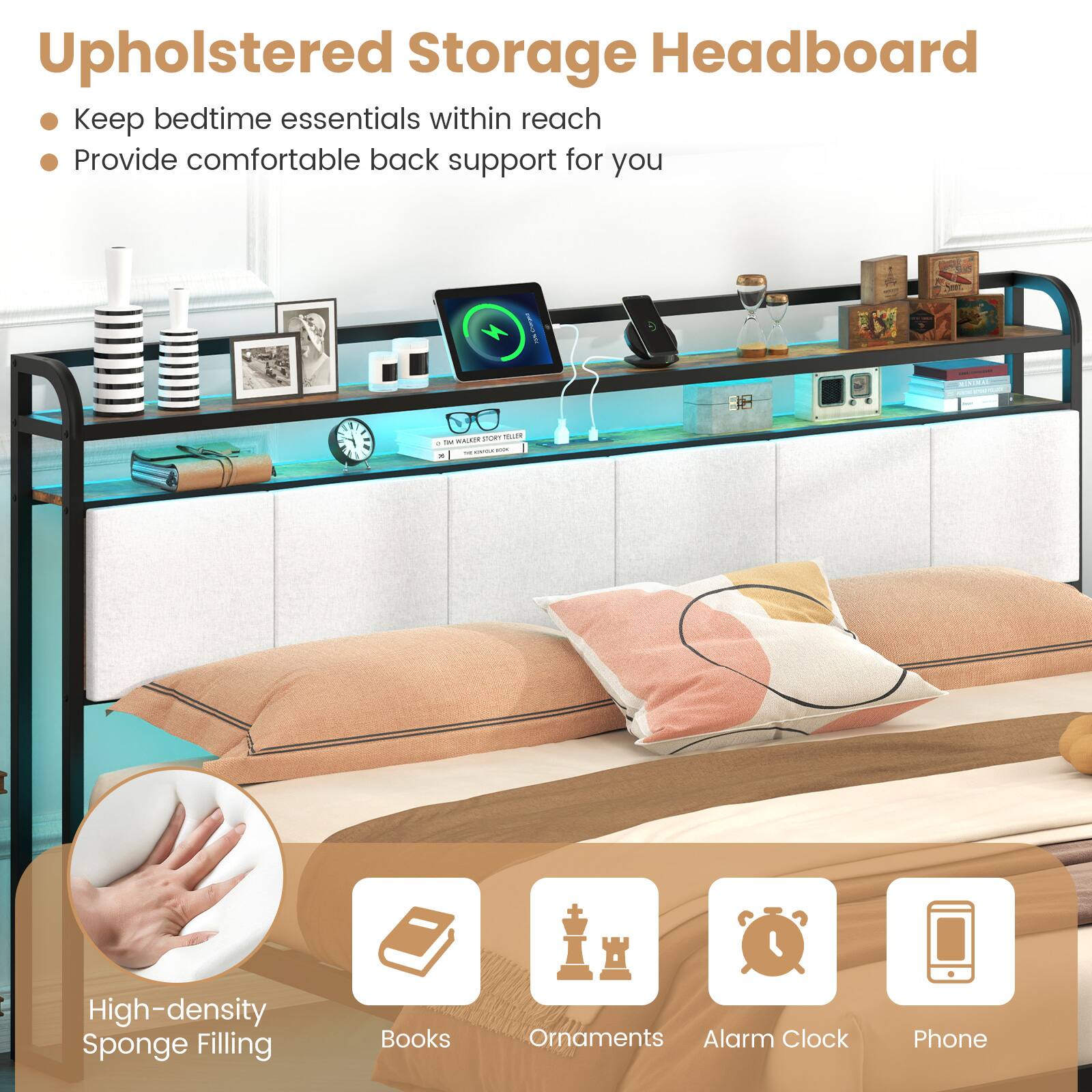 Upholstered Storage Headboard
Keep bedtime essentials within reach
Provide comfortable back support for you

High-density Sponge Filling
Books
Ornaments
Alarm Clock
Phone