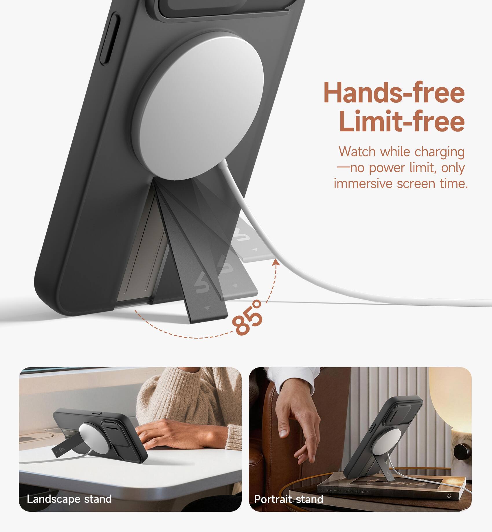 Hands-free Limit-free  
Watch while charging - no power limit, only immersive screen time.  
85° Landscape stand  
Portrait stand