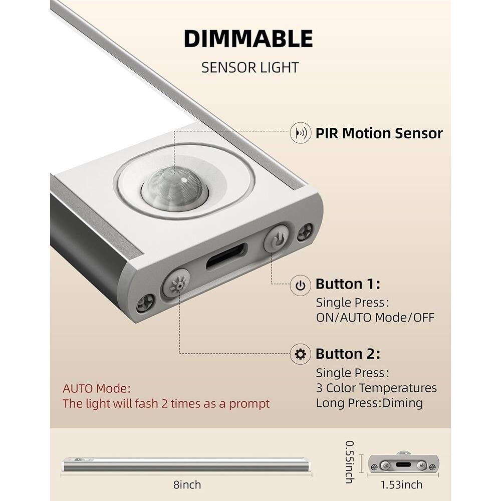 DIMMABLE SENSOR LIGHT

PIR Motion Sensor

Button 1:
- Single Press: ON/AUTO Mode/OFF

Button 2:
- Single Press: 3 Color Temperatures
- Long Press: Dimming

AUTO Mode:
- The light will flash 2 times as a prompt

Dimensions:
- 8 inch
- 0.55 inch
- 1.53 inch