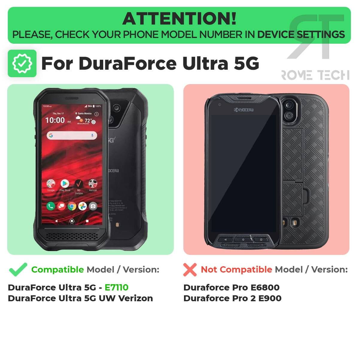 ATTENTION! PLEASE, CHECK YOUR PHONE MODEL NUMBER IN DEVICE SETTINGS

For DuraForce Ultra 5G

Compatible Model / Version:
- DuraForce Ultra 5G - E7110
- DuraForce Ultra 5G UW Verizon

Not Compatible Model / Version:
- Duraforce Pro E6800
- Duraforce Pro 2 E900