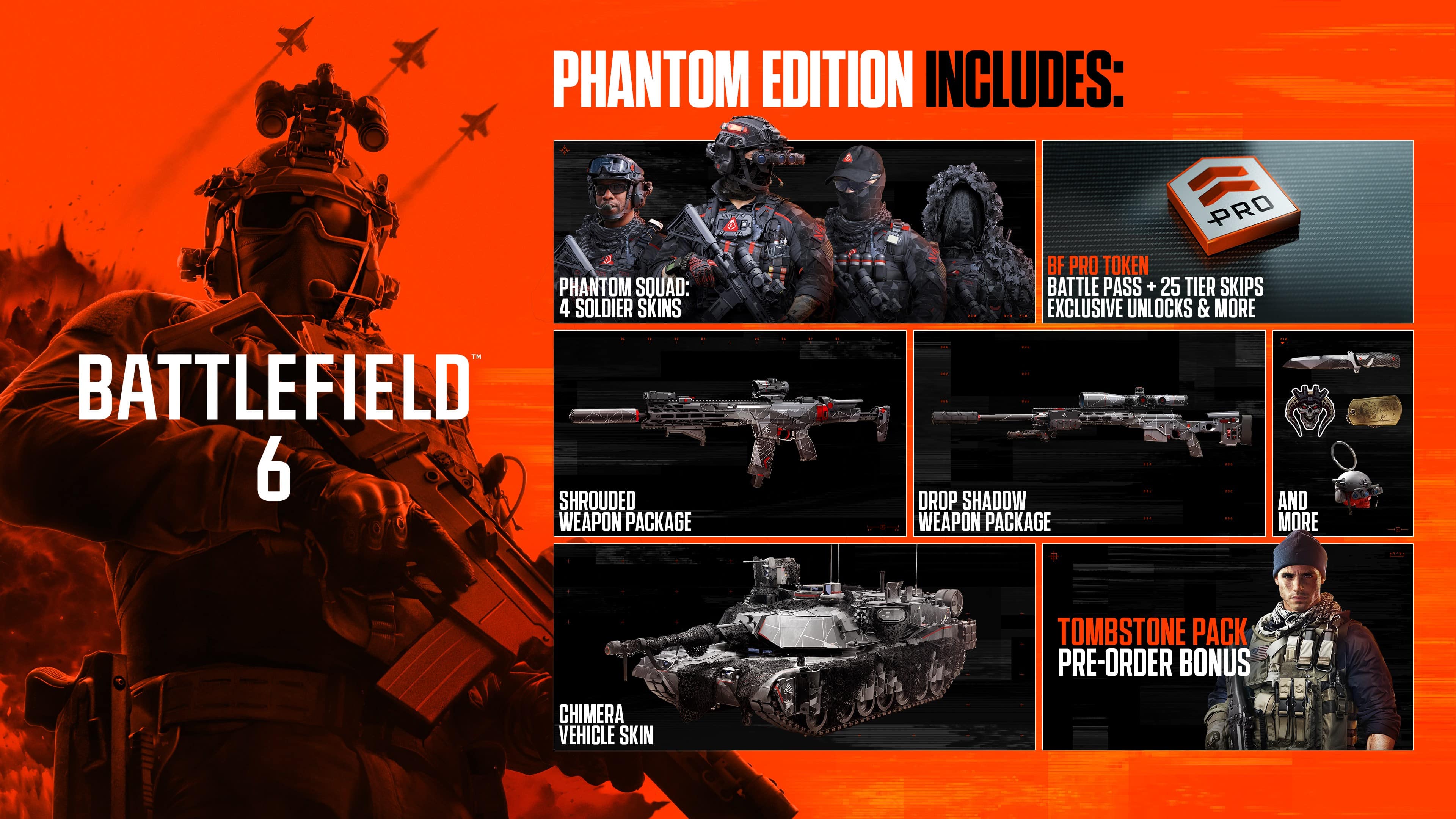**BATTLEFIELD 6**
**PHANTOM EDITION INCLUDES:**
- PHANTOM SQUAD: 4 SOLDIER SKINS
- SHROUDED WEAPON PACKAGE
- DROP SHADOW WEAPON PACKAGE
- CHIMERA VEHICLE SKIN
- BF PRO TOKEN
- BATTLE PASS + 25 TIER SKIPS
- EXCLUSIVE UNLOCKS & MORE
- TOMBSTONE PACK PRE-ORDER BONUS